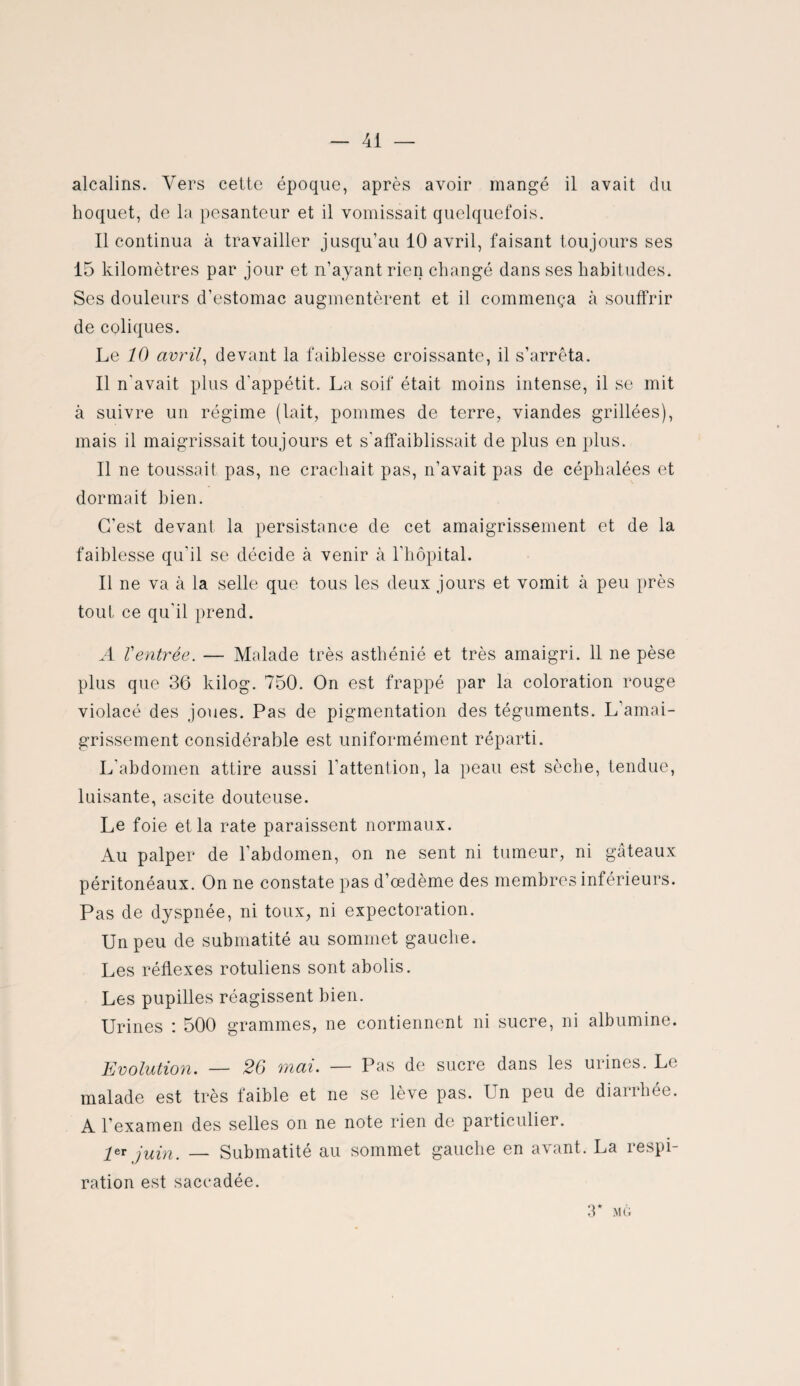 41 — alcalins. Vers cette époque, après avoir mangé il avait du hoquet, de la pesanteur et il vomissait quelquefois. Il continua à travailler jusqu’au 10 avril, faisant toujours ses 15 kilomètres par jour et n’ayant rien changé dans ses habitudes. Ses douleurs d’estomac augmentèrent et il commença à souffrir de coliques. Le 10 avril, devant la faiblesse croissante, il s’arrêta. Il n'avait plus d'appétit. La soif était moins intense, il se mit à suivre un régime (lait, pommes de terre, viandes grillées), mais il maigrissait toujours et s'affaiblissait de plus en plus. Il ne toussait pas, ne crachait pas, n’avait pas de céphalées et dormait bien. C’est devant la persistance de cet amaigrissement et de la faiblesse qu'il se décide à venir à l’hôpital. Il ne va à la selle que tous les deux jours et vomit à peu près tout ce qu'il prend. A Ventrée. — Malade très asthénié et très amaigri. 11 ne pèse plus que 36 kilog. 750. On est frappé par la coloration rouge violacé des joues. Pas de pigmentation des téguments. L’amai¬ grissement considérable est uniformément réparti. L'abdomen attire aussi l’attention, la peau est sèche, tendue, luisante, ascite douteuse. Le foie et la rate paraissent normaux. Au palper de l’abdomen, on ne sent ni tumeur, ni gâteaux péritonéaux. On ne constate pas d’œdème des membres inférieurs. Pas de dyspnée, ni toux, ni expectoration. Un peu de submatité au sommet gauche. Les réflexes rotuliens sont abolis. Les pupilles réagissent bien. Urines : 500 grammes, ne contiennent ni sucre, ni albumine. Evolution. — 26 mai. — Pas de sucre dans les urines. Le malade est très faible et ne se lève pas. Un peu de diarrhée. A l’examen des selles on ne note rien de particulier. 1er juin. — Submatité au sommet gauche en avant. La respi¬ ration est saccadée. 3* MG