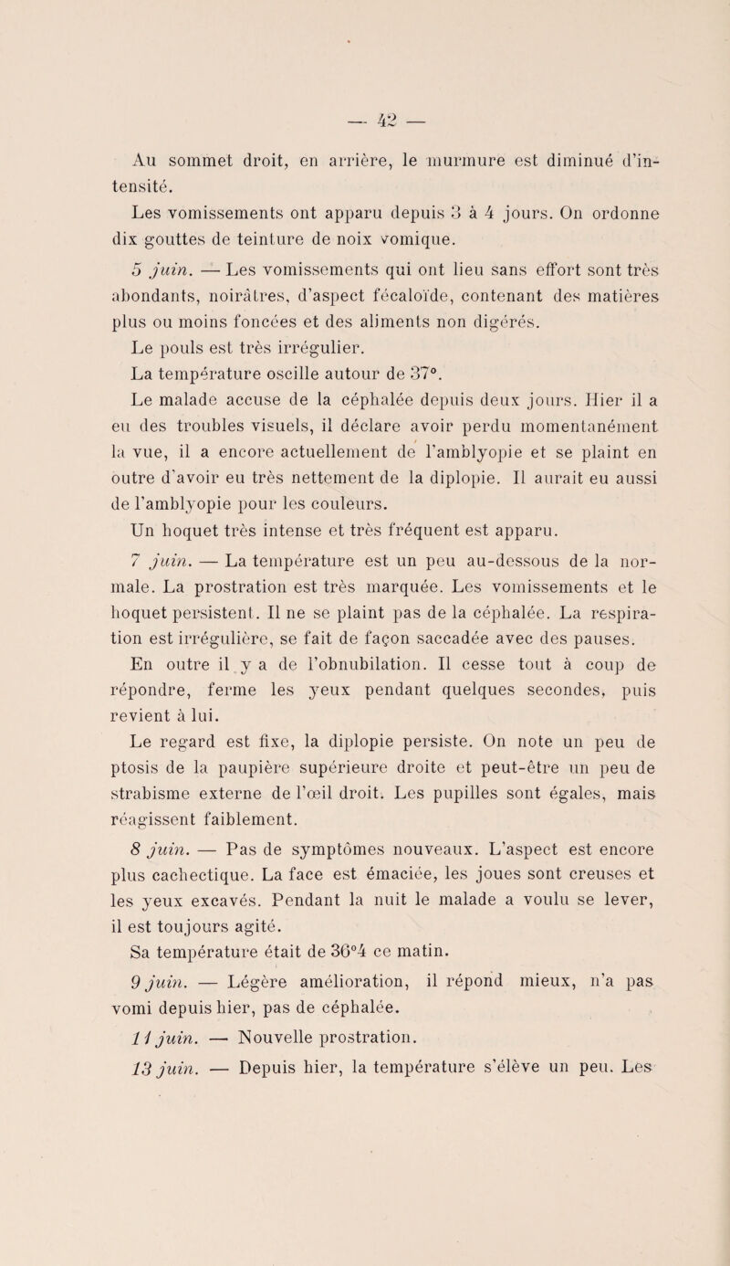 Au sommet droit, en arrière, le murmure est diminué d’in¬ tensité. Les vomissements ont apparu depuis 3 à 4 jours. On ordonne dix gouttes de teinture de noix vomique. 5 juin. — Les vomissements qui ont lieu sans effort sont très abondants, noirâtres, d’aspect fécaloïde, contenant des matières plus ou moins foncées et des aliments non digérés. Le pouls est très irrégulier. La température oscille autour de 37°. Le malade accuse de la céphalée depuis deux jours. Hier il a eu des troubles visuels, il déclare avoir perdu momentanément / la vue, il a encore actuellement de l’amblyopie et se plaint en outre d’avoir eu très nettement de la diplopie. Il aurait eu aussi de l’amblyopie pour les couleurs. Un hoquet très intense et très fréquent est apparu. 7 juin. — La température est un peu au-dessous de la nor¬ male. La prostration est très marquée. Les vomissements et le hoquet persistent . Il ne se plaint pas de la céphalée. La respira¬ tion est irrégulière, se fait de façon saccadée avec des pauses. En outre il y a de l’obnubilation. Il cesse tout à coup de répondre, ferme les yeux pendant quelques secondes, puis revient à lui. Le regard est fixe, la diplopie persiste. On note un peu de ptosis de la paupière supérieure droite et peut-être un peu de strabisme externe de l’œil droit. Les pupilles sont égales, mais réagissent faiblement. 8 juin. — Pas de symptômes nouveaux. L’aspect est encore plus cachectique. La face est émaciée, les joues sont creuses et les yeux excavés. Pendant la nuit le malade a voulu se lever, il est toujours agité. Sa température était de 36°4 ce matin. 9 juin. — Légère amélioration, il répond mieux, n’a pas vomi depuis hier, pas de céphalée. li juin. —• Nouvelle prostration.