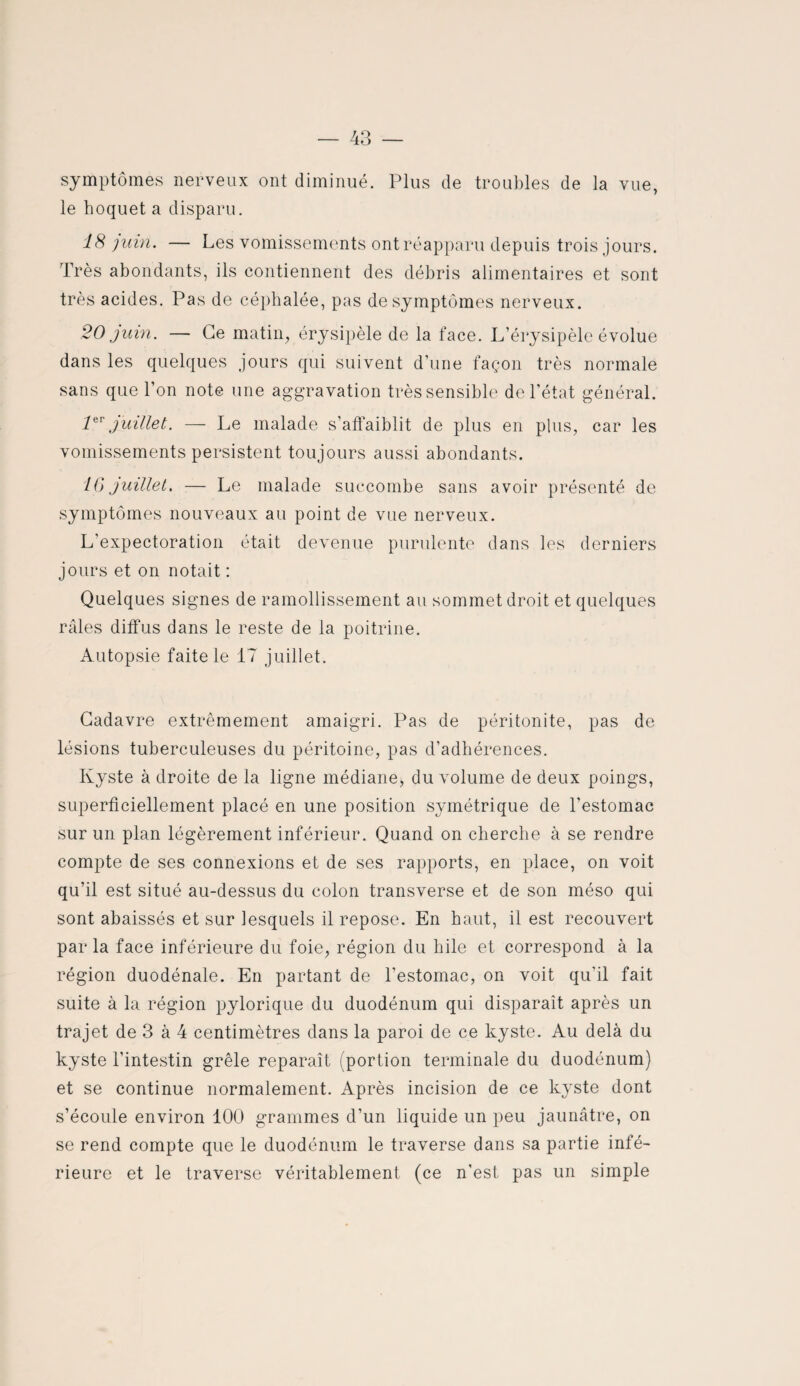 symptômes nerveux ont diminué. Plus de troubles de la vue, le hoquet a disparu. 18 juin. — Les vomissements ont réapparu depuis trois jours. Très abondants, ils contiennent des débris alimentaires et sont très acides. Pas de céphalée, pas de symptômes nerveux. 20 juin. — Ce matin, érysipèle de la face. L’érysipèle évolue dans les quelques jours qui suivent d’une façon très normale sans que l’on note une aggravation très sensible de l’état général. 1er juillet. — Le malade s’affaiblit de plus en plus, car les vomissements persistent toujours aussi abondants. IG juillet. — Le malade succombe sans avoir présenté de symptômes nouveaux au point de vue nerveux. L’expectoration était devenue purulente dans les derniers jours et on notait : Quelques signes de ramollissement au sommet droit et quelques râles diffus dans le reste de la poitrine. Autopsie faite le 17 juillet. Cadavre extrêmement amaigri. Pas de péritonite, pas de lésions tuberculeuses du péritoine, pas d’adhérences. Kyste à droite de la ligne médiane, du volume de deux poings, superficiellement placé en une position symétrique de l’estomac sur un plan légèrement inférieur. Quand on cherche à se rendre compte de ses connexions et de ses rapports, en place, on voit qu’il est situé au-dessus du colon transverse et de son méso qui sont abaissés et sur lesquels il repose. En haut, il est recouvert parla face inférieure du foie, région du hile et correspond à la région duodénale. En partant de l’estomac, on voit qu'il fait suite à la région pylorique du duodénum qui disparaît après un trajet de 3 à 4 centimètres dans la paroi de ce kyste. Au delà du kyste l’intestin grêle reparaît (portion terminale du duodénum) et se continue normalement. Après incision de ce kyste dont s’écoule environ 100 grammes d’un liquide un peu jaunâtre, on se rend compte que le duodénum le traverse dans sa partie infé¬ rieure et le traverse véritablement (ce n'est pas un simple
