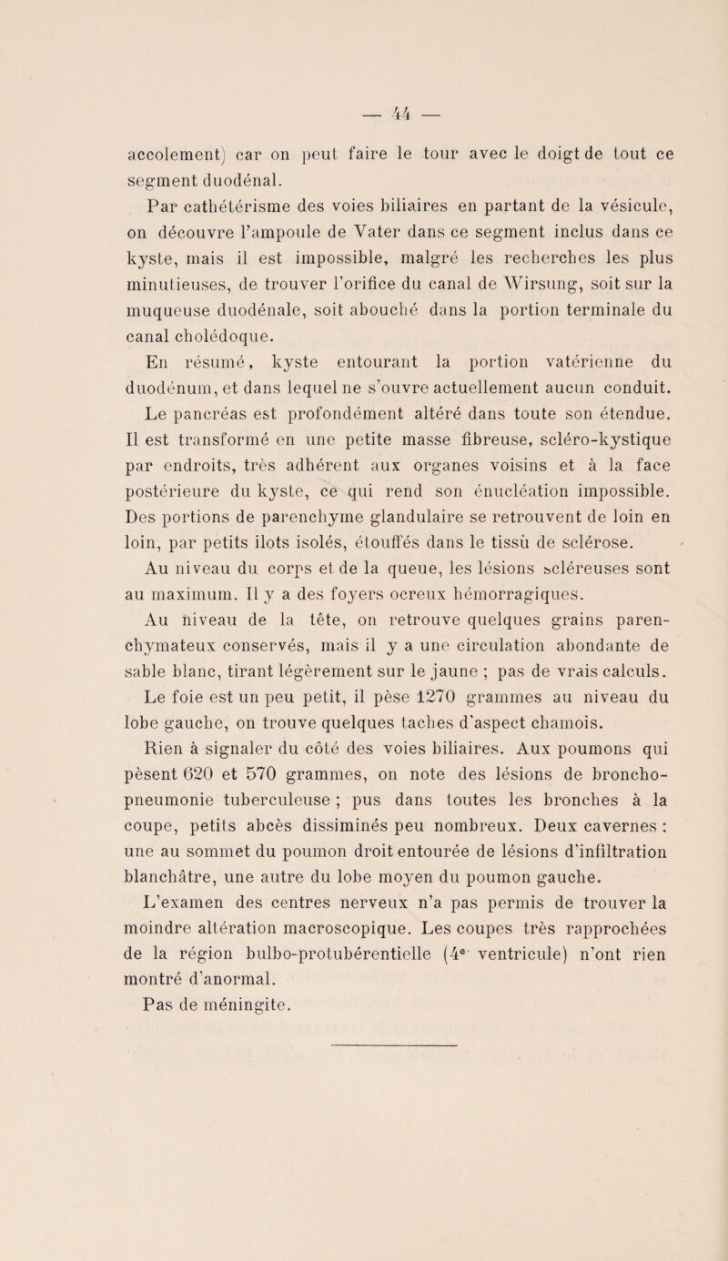 accolement) car on peut faire le tour avec le doigt de tout ce segment duodénal. Par cathétérisme des voies biliaires en partant de la vésicule, on découvre l’ampoule de Yater dans ce segment inclus dans ce kyste, mais il est impossible, malgré les recherches les plus minutieuses, de trouver l’orifice du canal de Wirsung, soit sur la muqueuse duodénale, soit abouché dans la portion terminale du canal cholédoque. En résumé, kyste entourant la portion vatérienne du duodénum, et dans lequel ne s’ouvre actuellement aucun conduit. Le pancréas est profondément altéré dans toute son étendue. Il est transformé en une petite masse fibreuse, scléro-kystique par endroits, très adhérent aux organes voisins et à la face postérieure du kyste, ce qui rend son énucléation impossible. Des portions de parenchyme glandulaire se retrouvent de loin en loin, par petits ilôts isolés, étouffés dans le tissu de sclérose. Au niveau du corps et de la queue, les lésions scléreuses sont au maximum. Il y a des foyers ocreux hémorragiques. Au niveau de la tête, on retrouve quelques grains paren¬ chymateux conservés, mais il y a une circulation abondante de sable blanc, tirant légèrement sur le jaune ; pas de vrais calculs. Le foie est un peu petit, il pèse 1270 grammes au niveau du lobe gauche, on trouve quelques taches d’aspect chamois. Rien à signaler du côté des voies biliaires. Aux poumons qui pèsent 620 et 570 grammes, on note des lésions de broncho¬ pneumonie tuberculeuse ; pus dans toutes les bronches à la coupe, petits abcès dissiminés peu nombreux. Deux cavernes : une au sommet du poumon droit entourée de lésions d’infiltration blanchâtre, une autre du lobe moyen du poumon gauche. L’examen des centres nerveux n’a pas permis de trouver la moindre altération macroscopique. Les coupes très rapprochées de la région bulbo-protubérentielle (4e ventricule) n’ont rien montré d’anormal. Pas de méningite.