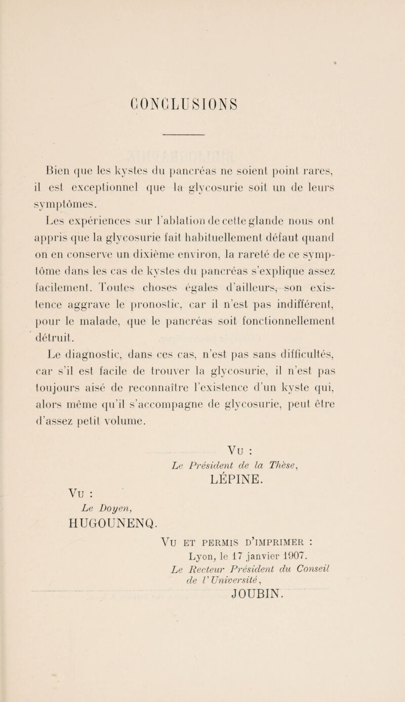 CONCLUSIONS Bien que les kystes du pancréas ne soient point rares, il est exceptionnel que la glycosurie soit un de leurs symptômes. Les expériences sur l'ablation de cette glande nous ont appris que la glycosurie fait habituellement défaut quand on en conserve un dixième environ, la rareté de ce symp¬ tôme dans les cas de kystes du pancréas s’explique assez facilement. Toutes choses égales d’ailleurs, son exis¬ tence aggrave le pronostic, car il n’est pas indifférent, pour le malade, que le pancréas soit fonctionnellement détruit. Le diagnostic, dans ces cas, n’est pas sans difficultés, car s’il est facile de trouver la glycosurie, il n’est pas toujours aisé de reconnaître l’existence d’un kyste qui, alors même qu’il s’accompagne de glycosurie, peut être d’assez petit volume. Vu : Le Président de la Thèse, LÉPINE. Vu : Le Doyen, HUGOUNENQ. VU ET PERMIS D’IMPRIMER : Lyon, le 17 janvier 1907. Le Recteur Président du Conseil de V Université, JOUBIN.