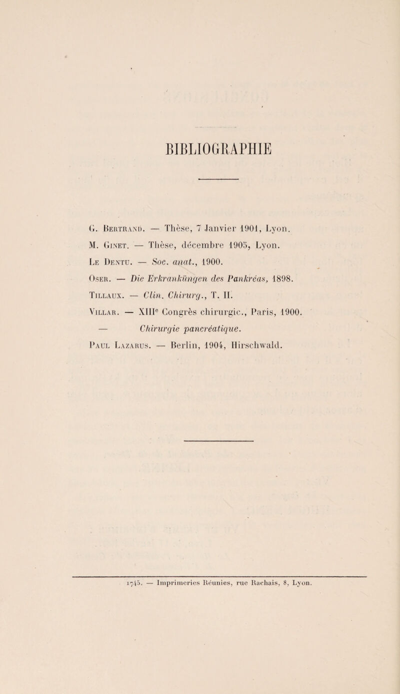 BIBLIOGRAPHIE G. Bertrand. — Thèse, 7 Janvier 1901, Lyon. M. Ginet. — Thèse, décembre 1905, Lyon. Le Dentu. — Soc. anat., 1900. Oser. — Die Erkranküngen des Pankréas, 1898. Tillaux. — Clin. Chirurg., T. IL Villar. — XIIIe Congrès chirurgie., Paris, 1900. — Chirurgie pancréatique. Paul Lazarus. — Berlin, 1904, Hirschwald.