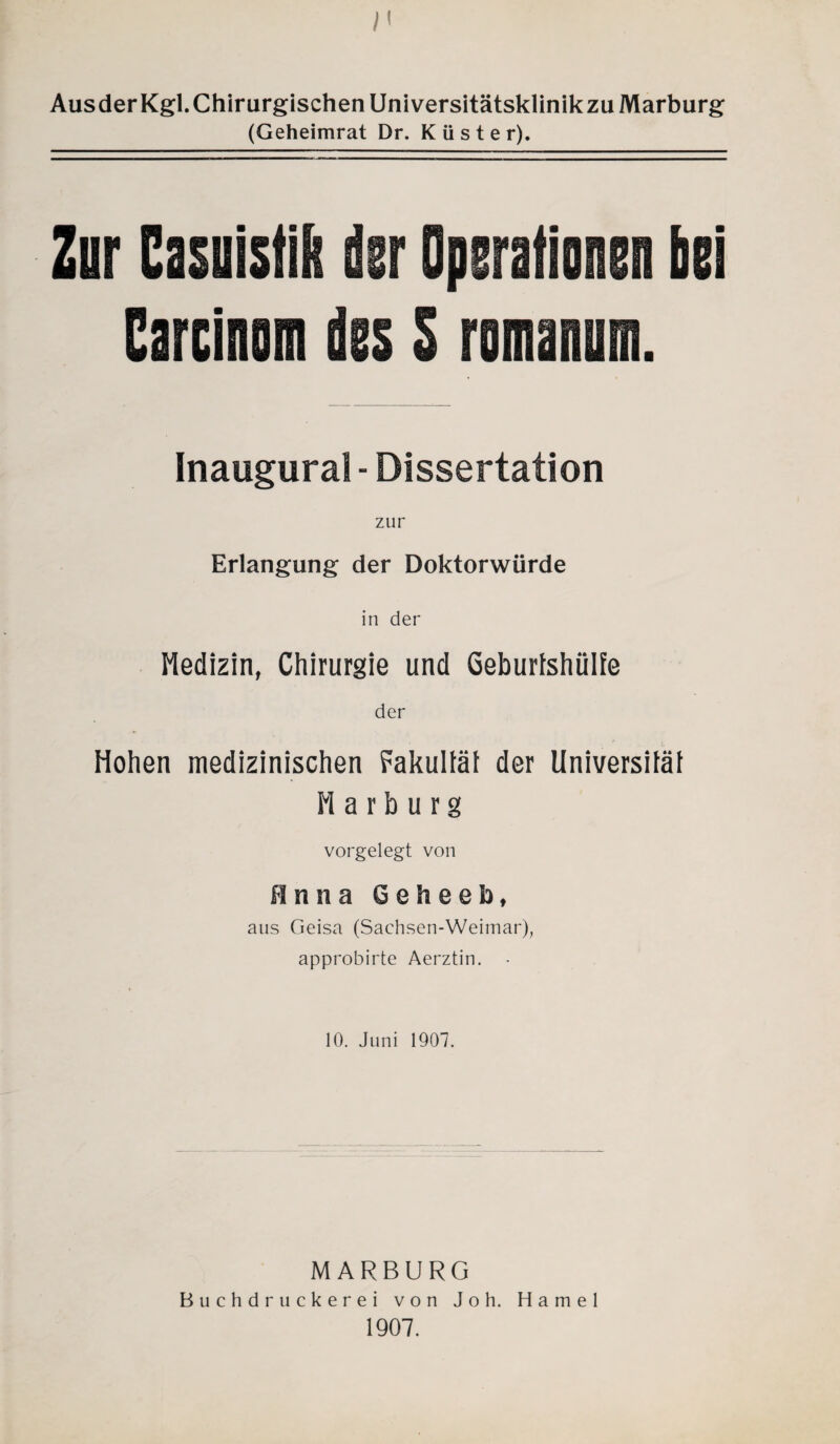 AusderKgl. Chirurgischen Universitätsklinikzu Marburg (Geheimrat Dr. Küster). Zur Casiistift der Operationen bei Carcinom des S rominum. Inaugural - Dissertation Erlangung der Doktorwürde in der Medizin, Chirurgie und Geburtshülfe der Hohen medizinischen Fakultät der Universität Harburg vorgelegt von Anna 6 e h e e b, aus Geisa (Sachsen-Weimar), approbirte Aerztin. • 10. Juni 1907. MARBURG Buchdruckerei von Joh. Hamei 1907.