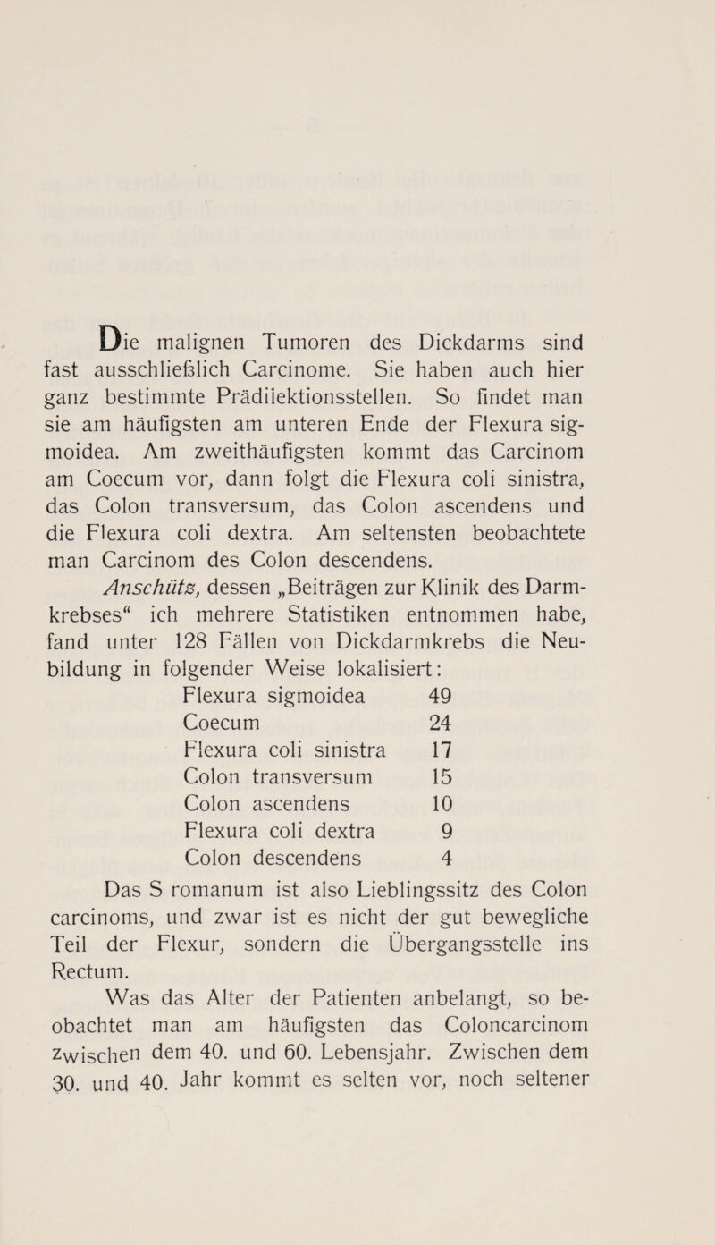 Die malignen Tumoren des Dickdarms sind fast ausschließlich Carcinome. Sie haben auch hier ganz bestimmte Prädilektionsstellen. So findet man sie am häufigsten am unteren Ende der Flexura sig- moidea. Am zweithäufigsten kommt das Carcinom am Coecum vor, dann folgt die Flexura coli sinistra, das Colon transversum, das Colon ascendens und die Flexura coli dextra. Am seltensten beobachtete man Carcinom des Colon descendens. Anschütz, dessen „Beiträgen zur Klinik des Darm¬ krebses ich mehrere Statistiken entnommen habe, fand unter 128 Fällen von Dickdarmkrebs die Neu¬ bildung in folgender Weise lokalisiert: Flexura sigmoidea 49 Coecum 24 Flexura coli sinistra 17 Colon transversum 15 Colon ascendens 10 Flexura coli dextra 9 Colon descendens 4 Das S romanum ist also Fieblingssitz des Colon carcinoms, und zwar ist es nicht der gut bewegliche Teil der Flexur, sondern die Übergangsstelle ins Rectum. Was das Alter der Patienten anbelangt, so be¬ obachtet man am häufigsten das Coloncarcinom Zwischen dem 40. und 60. Febensjahr. Zwischen dem 30. und 40. Jahr kommt es selten vor, noch seltener