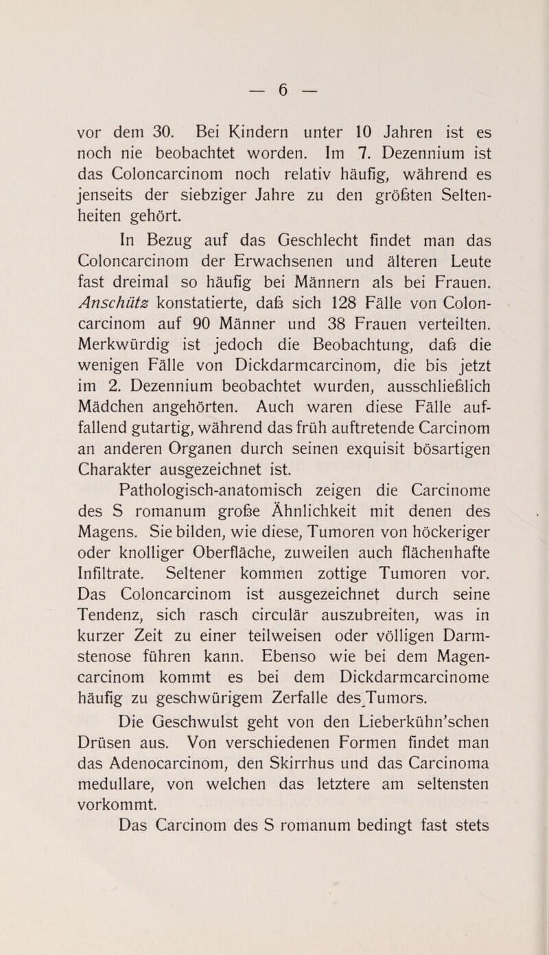vor dem 30. Bei Kindern unter 10 Jahren ist es noch nie beobachtet worden. Im 7. Dezennium ist das Coloncarcinom noch relativ häufig, während es jenseits der siebziger Jahre zu den größten Selten¬ heiten gehört. In Bezug auf das Geschlecht findet man das Coloncarcinom der Erwachsenen und älteren Leute fast dreimal so häufig bei Männern als bei Frauen. Anschütz konstatierte, daß sich 128 Fälle von Colon¬ carcinom auf 90 Männer und 38 Frauen verteilten. Merkwürdig ist jedoch die Beobachtung, daß die wenigen Fälle von Dickdarmcarcinom, die bis jetzt im 2. Dezennium beobachtet wurden, ausschließlich Mädchen angehörten. Auch waren diese Fälle auf¬ fallend gutartig, während das früh auftretende Carcinom an anderen Organen durch seinen exquisit bösartigen Charakter ausgezeichnet ist. Pathologisch-anatomisch zeigen die Carcinome des S romanum große Ähnlichkeit mit denen des Magens. Sie bilden, wie diese, Tumoren von höckeriger oder knolliger Oberfläche, zuweilen auch flächenhafte Infiltrate. Seltener kommen zottige Tumoren vor. Das Coloncarcinom ist ausgezeichnet durch seine Tendenz, sich rasch circulär auszubreiten, was in kurzer Zeit zu einer teilweisen oder völligen Darm¬ stenose führen kann. Ebenso wie bei dem Magen- carcinom kommt es bei dem Dickdarmcarcinome häufig zu geschwürigem Zerfalle des Tumors. Die Geschwulst geht von den Lieberkühn’schen Drüsen aus. Von verschiedenen Formen findet man das Adenocarcinom, den Skirrhus und das Carcinoma medulläre, von welchen das letztere am seltensten vorkommt. Das Carcinom des S romanum bedingt fast stets