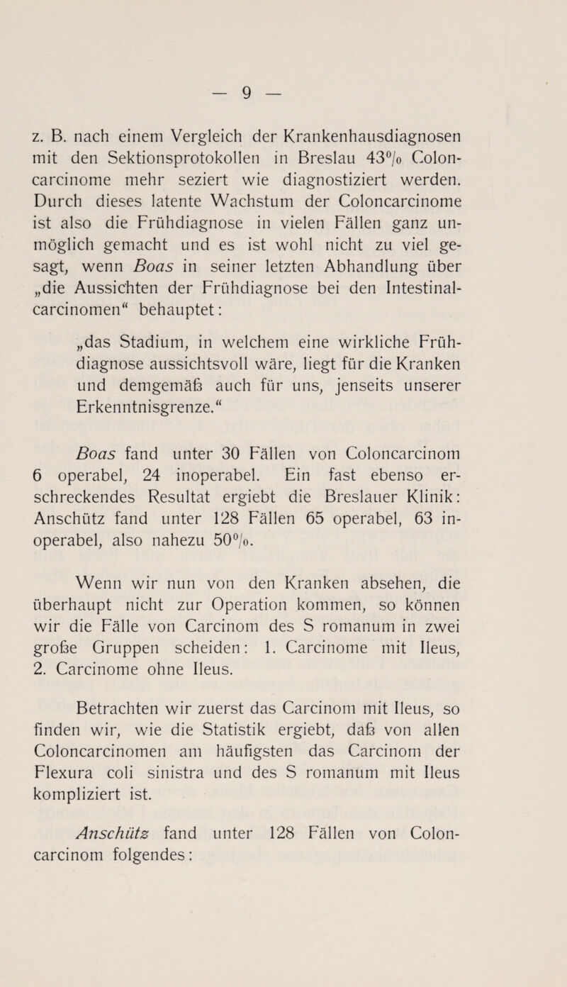 z. B. nach einem Vergleich der Krankenhausdiagnosen mit den Sektionsprotokollen in Breslau 43°/o Colon- carcinome mehr seziert wie diagnostiziert werden. Durch dieses latente Wachstum der Coloncarcinome ist also die Frühdiagnose in vielen Fällen ganz un¬ möglich gemacht und es ist wohl nicht zu viel ge¬ sagt, wenn Boas in seiner letzten Abhandlung über „die Aussichten der Frühdiagnose bei den Intestinal- carcinomen“ behauptet: „das Stadium, in welchem eine wirkliche Früh¬ diagnose aussichtsvoll wäre, liegt für die Kranken und demgemäß auch für uns, jenseits unserer Erkenntnisgrenze.“ Boas fand unter 30 Fällen von Coloncarcinom 6 operabel, 24 inoperabel. Ein fast ebenso er¬ schreckendes Resultat ergiebt die Breslauer Klinik: Anschütz fand unter 128 Fällen 65 operabel, 63 in¬ operabel, also nahezu 50°/o. Wenn wir nun von den Kranken absehen, die überhaupt nicht zur Operation kommen, so können wir die Fälle von Carcinom des S romanum in zwei große Gruppen scheiden: 1. Carcinome mit Ileus, 2. Carcinome ohne Ileus. Betrachten wir zuerst das Carcinom mit Ileus, so finden wir, wie die Statistik ergiebt, daß von allen Coloncarcinomen am häufigsten das Carcinom der Flexura coli sinistra und des S romanum mit Ileus kompliziert ist. Anschütz fand unter 128 Fällen von Colon¬ carcinom folgendes: