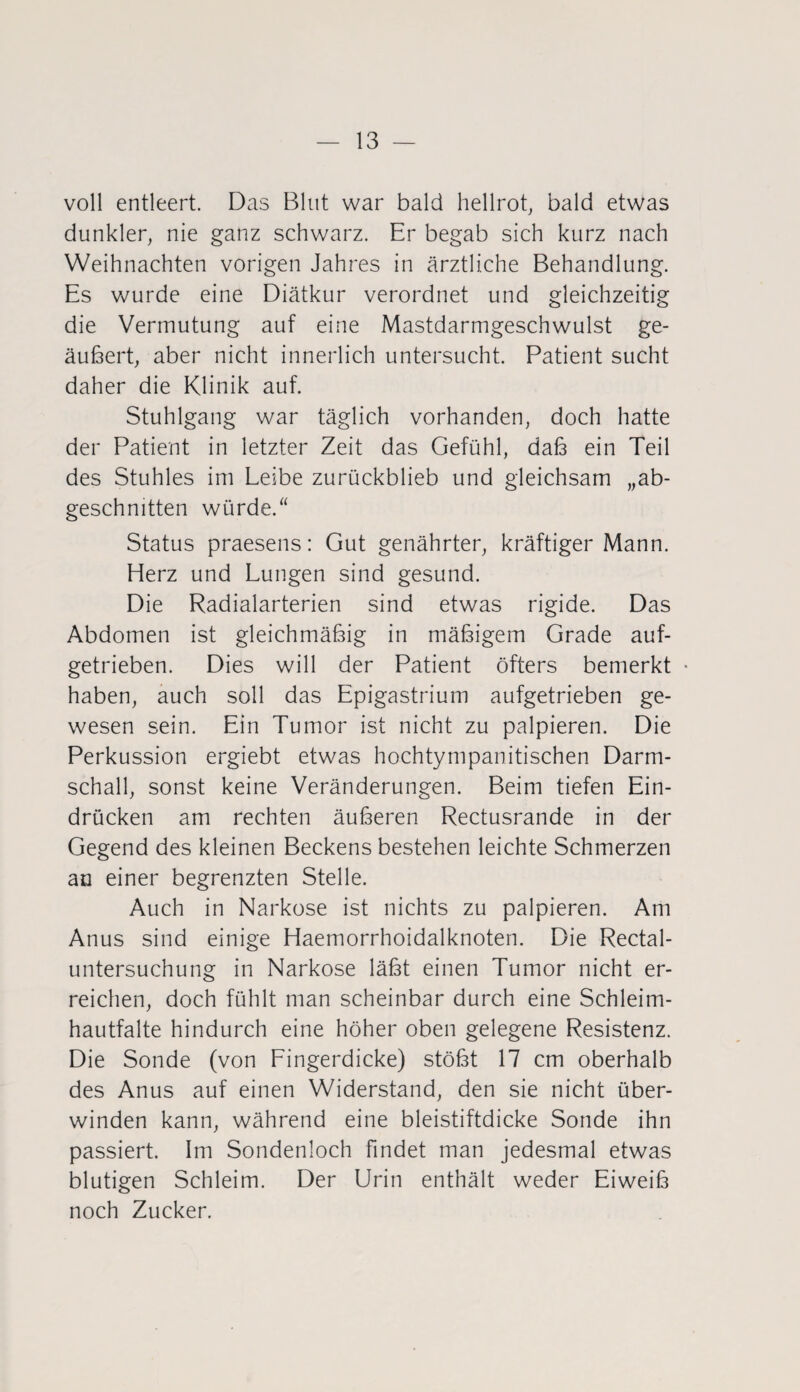 voll entleert. Das Blut war bald hellrot, bald etwas dunkler, nie ganz schwarz. Er begab sich kurz nach Weihnachten vorigen Jahres in ärztliche Behandlung. Es wurde eine Diätkur verordnet und gleichzeitig die Vermutung auf eine Mastdarmgeschwulst ge¬ äußert, aber nicht innerlich untersucht. Patient sucht daher die Klinik auf. Stuhlgang war täglich vorhanden, doch hatte der Patient in letzter Zeit das Gefühl, daß ein Teil des Stuhles im Leibe zurückblieb und gleichsam „ab¬ geschnitten würde. “ Status praesens: Gut genährter, kräftiger Mann. Herz und Lungen sind gesund. Die Radialarterien sind etwas rigide. Das Abdomen ist gleichmäßig in mäßigem Grade auf¬ getrieben. Dies will der Patient öfters bemerkt • haben, auch soll das Epigastrium aufgetrieben ge¬ wesen sein. Ein Tumor ist nicht zu palpieren. Die Perkussion ergiebt etwas hochtympanitischen Darm¬ schall, sonst keine Veränderungen. Beim tiefen Ein¬ drücken am rechten äußeren Rectusrande in der Gegend des kleinen Beckens bestehen leichte Schmerzen an einer begrenzten Stelle. Auch in Narkose ist nichts zu palpieren. Am Anus sind einige Haemorrhoidalknoten. Die Rectal¬ untersuchung in Narkose läßt einen Tumor nicht er¬ reichen, doch fühlt man scheinbar durch eine Schleim¬ hautfalte hindurch eine höher oben gelegene Resistenz. Die Sonde (von Fingerdicke) stößt 17 cm oberhalb des Anus auf einen Widerstand, den sie nicht über¬ winden kann, während eine bleistiftdicke Sonde ihn passiert. Im Sondenloch findet man jedesmal etwas blutigen Schleim. Der Urin enthält weder Eiweiß noch Zucker.