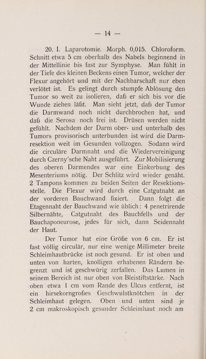 20. I. Laparotomie. Morph. 0,015. Chloroform. Schnitt etwa 5 cm oberhalb des Nabels beginnend in der Mittellinie bis fast zur Symphyse. Man fühlt in der Tiefe des kleinen Beckens einen Tumor, welcher der Flexur angehört und mit der Nachbarschaft nur eben verlötet ist. Es gelingt durch stumpfe Ablösung den Tumor so weit zu isolieren, dab er sich bis vor die Wunde ziehen labt. Man sieht jetzt, dab der Tumor die Darmwand noch nicht durchbrochen hat, und dab die Serosa noch frei ist. Drüsen werden nicht gefühlt. Nachdem der Darm ober- und unterhalb des Tumors provisorisch unterbunden ist wird die Darm¬ resektion weit im Gesunden vollzogen. Sodann wird die circulare Darmnaht und die Wiedervereinigung durch Czerny’sche Naht ausgeführt. Zur Mobilisierung des oberen Darmendes war eine Einkerbung des Mesenteriums nötig. Der Schlitz wird wieder genäht. 2 Tampons kommen zu beiden Seiten der Resektions¬ stelle. Die Flexur wird durch eine Catgutnaht an der vorderen Bauchwand fixiert. Dann folgt die Etagennaht der Bauchwand wie üblich: 4 penetrirende Silbernähte, Catgutnaht des Bauchfells und der Bauchaponeurose, jedes für sich, dann Seidennaht der Flaut. Der Tumor hat eine Grobe von 6 cm. Er ist fast völlig circulär, nur eine wenige Millimeter breite Schleimhautbrücke ist noch gesund. Er ist oben und unten von harten, knolligen erhabenen Rändern be¬ grenzt und ist geschwürig zerfallen. Das Lumen in seinem Bereich ist nur oben von Bleistiftstärke. Nach oben etwa 1 cm vom Rande des Ulcus entfernt, ist ein hirsekorngrobes Geschwulstknötchen in der Schleimhaut gelegen. Oben und unten sind je 2 cm makroskopisch gesunder Schleimhaut noch am