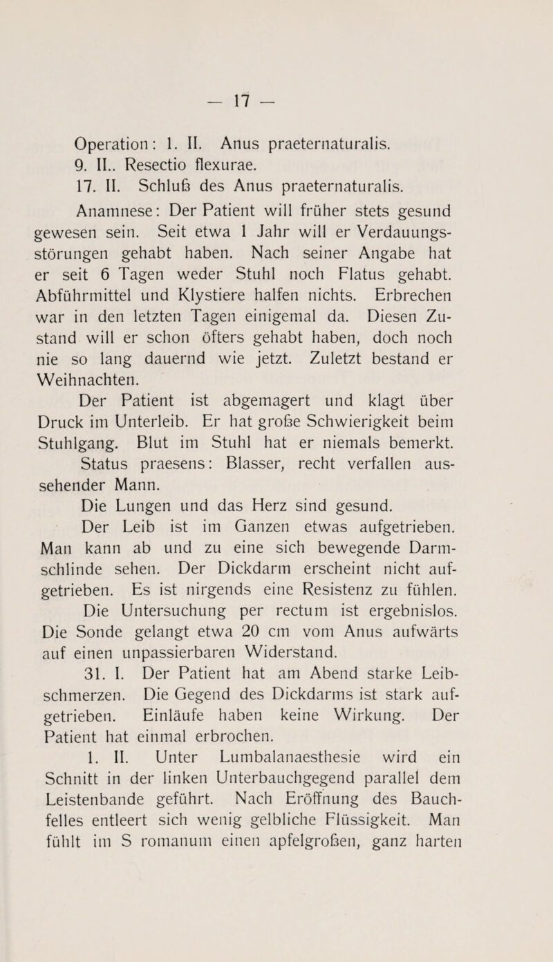 Operation: 1. II. Anus praeternaturalis. 9. II.. Resectio flexurae. 17. II. Schluß des Anus praeternaturalis. Anamnese: Der Patient will früher stets gesund gewesen sein. Seit etwa 1 Jahr will er Verdauungs¬ störungen gehabt haben. Nach seiner Angabe hat er seit 6 Tagen weder Stuhl noch Flatus gehabt. Abführmittel und Klystiere halfen nichts. Erbrechen war in den letzten Tagen einigemal da. Diesen Zu¬ stand will er schon öfters gehabt haben, doch noch nie so lang dauernd wie jetzt. Zuletzt bestand er Weihnachten. Der Patient ist abgemagert und klagt über Druck im Unterleib. Er hat große Schwierigkeit beim Stuhlgang. Blut im Stuhl hat er niemals bemerkt. Status praesens: Blasser, recht verfallen aus¬ sehender Mann. Die Lungen und das Herz sind gesund. Der Leib ist im Ganzen etwas aufgetrieben. Man kann ab und zu eine sich bewegende Darm- schlinde sehen. Der Dickdarm erscheint nicht auf¬ getrieben. Es ist nirgends eine Resistenz zu fühlen. Die Untersuchung per rectum ist ergebnislos. Die Sonde gelangt etwa 20 cm vom Anus aufwärts auf einen unpassierbaren Widerstand. 31. I. Der Patient hat am Abend starke Leib¬ schmerzen. Die Gegend des Dickdarms ist stark auf¬ getrieben. Einläufe haben keine Wirkung. Der Patient hat einmal erbrochen. 1. II. Unter Lumbalanaesthesie wird ein Schnitt in der linken Unterbauchgegend parallel dem Leistenbande geführt. Nach Eröffnung des Bauch¬ felles entleert sich wenig gelbliche Flüssigkeit. Man fühlt im S romanum einen apfelgroßen, ganz harten