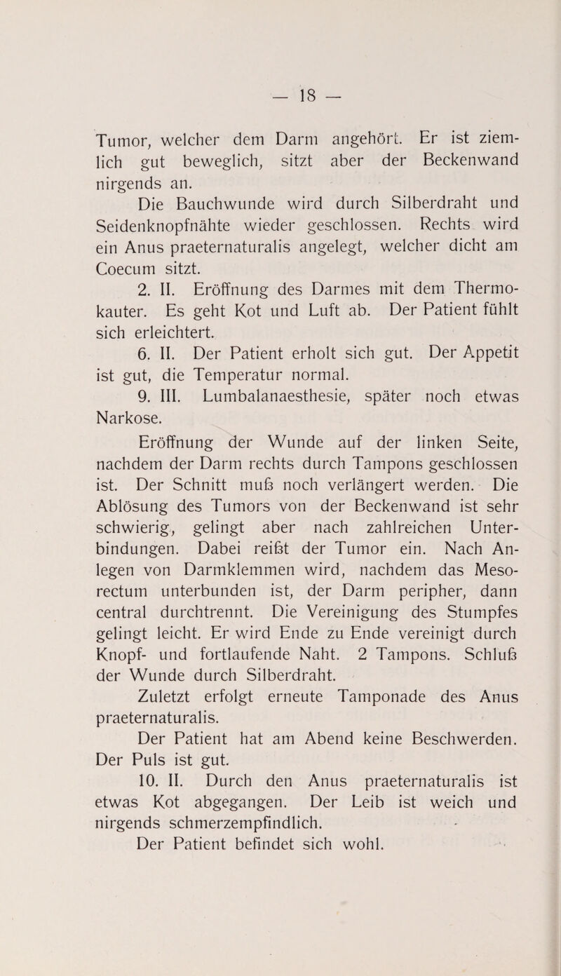 Tumor, welcher dem Darm angehört. Er ist ziem¬ lich gut beweglich, sitzt aber der Beckenwand nirgends an. Die Bauchwunde wird durch Silberdraht und Seidenknopfnähte wieder geschlossen. Rechts wird ein Anus praeternaturalis angelegt, welcher dicht am Coecum sitzt. 2. II. Eröffnung des Darmes mit dem Thermo¬ kauter. Es geht Kot und Luft ab. Der Patient fühlt sich erleichtert. 6. II. Der Patient erholt sich gut. Der Appetit ist gut, die Temperatur normal. 9. III. Lumbalanaesthesie, später noch etwas Narkose. Eröffnung der Wunde auf der linken Seite, nachdem der Darm rechts durch Tampons geschlossen ist. Der Schnitt muß noch verlängert werden. Die Ablösung des Tumors von der Beckenwand ist sehr schwierig, gelingt aber nach zahlreichen Unter¬ bindungen. Dabei reibt der Tumor ein. Nach An¬ legen von Darmklemmen wird, nachdem das Meso- rectmn unterbunden ist, der Darm peripher, dann central durchtrennt. Die Vereinigung des Stumpfes gelingt leicht. Er wird Ende zu Ende vereinigt durch Knopf- und fortlaufende Naht. 2 Tampons. Schluß der Wunde durch Silberdraht. Zuletzt erfolgt erneute Tamponade des Anus praeternaturalis. Der Patient hat am Abend keine Beschwerden. Der Puls ist gut. 10. II. Durch den Anus praeternaturalis ist etwas Kot abgegangen. Der Leib ist weich und nirgends schmerzempfindlich. Der Patient befindet sich wohl.