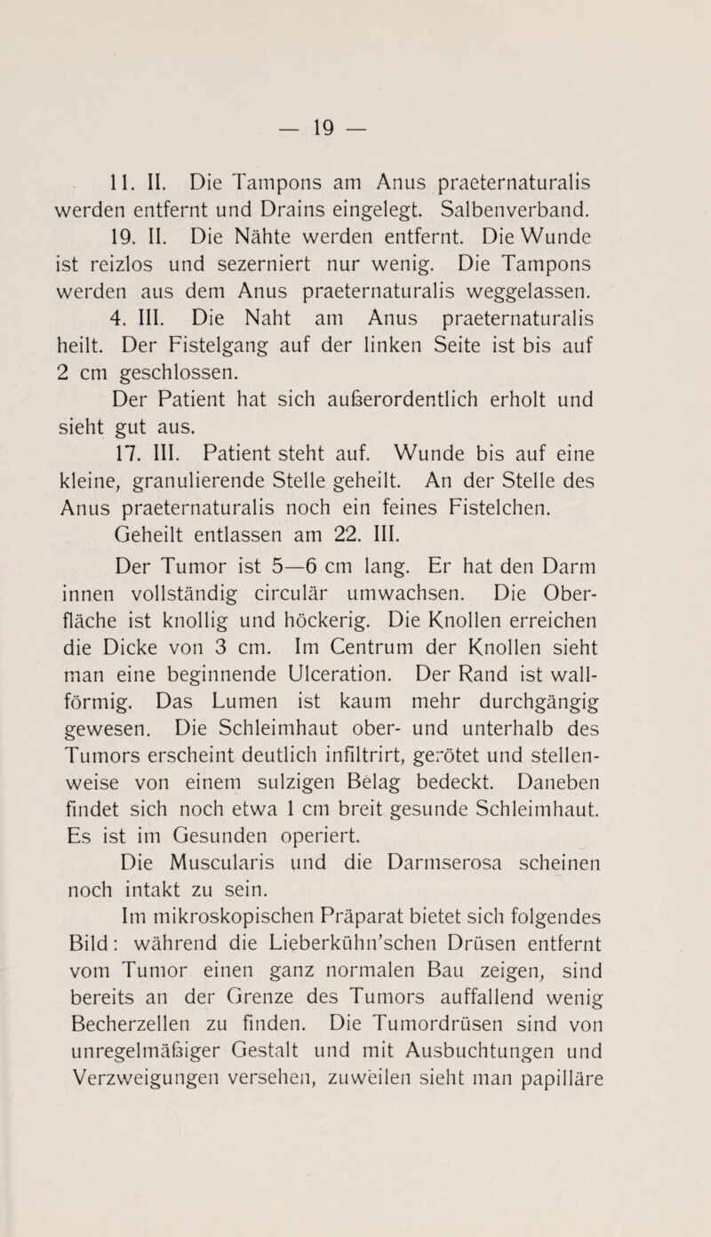 11. II. Die Tampons am Anus praeternaturalis werden entfernt und Drains eingelegt. Salbenverband. 19. II. Die Nähte werden entfernt. Die Wunde ist reizlos und sezerniert nur wenig. Die Tampons werden aus dem Anus praeternaturalis weggelassen. 4. III. Die Naht am Anus praeternaturalis heilt. Der Fistelgang auf der linken Seite ist bis auf 2 cm geschlossen. Der Patient hat sich außerordentlich erholt und sieht gut aus. 17. III. Patient steht auf. Wunde bis auf eine kleine, granulierende Stelle geheilt. An der Stelle des Anus praeternaturalis noch ein feines Fistelchen. Geheilt entlassen am 22. III. Der Tumor ist 5—6 cm lang. Er hat den Darm innen vollständig circulär umwachsen. Die Ober¬ fläche ist knollig und höckerig. Die Knollen erreichen die Dicke von 3 cm. Im Centrum der Knollen sieht man eine beginnende Ulceration. Der Rand ist wall¬ förmig. Das Lumen ist kaum mehr durchgängig gewesen. Die Schleimhaut ober- und unterhalb des Tumors erscheint deutlich infiltrirt, gerötet und stellen¬ weise von einem sulzigen Belag bedeckt. Daneben findet sich noch etwa 1 cm breit gesunde Schleimhaut. Es ist im Gesunden operiert. Die Muscularis und die Darmserosa scheinen noch intakt zu sein. Im mikroskopischen Präparat bietet sich folgendes Bild: während die Lieberkühif sehen Drüsen entfernt vom Tumor einen ganz normalen Bau zeigen, sind bereits an der Grenze des Tumors auffallend wenig Becherzellen zu finden. Die Tumordrüsen sind von unregelmäßiger Gestalt und mit Ausbuchtungen und Verzweigungen versehen, zuweilen sieht man papilläre