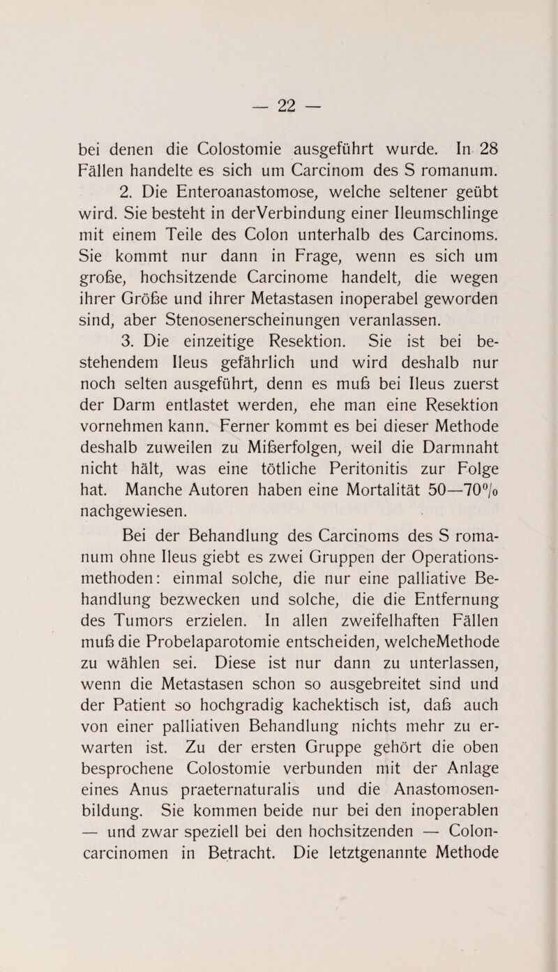 bei denen die Colostomie ausgeführt wurde. In 28 Fällen handelte es sich um Carcinom des S romanum. 2. Die Enteroanastomose, welche seltener geübt wird. Sie besteht in derVerbindung einer Ileumschlinge mit einem Teile des Colon unterhalb des Carcinoms. Sie kommt nur dann in Frage, wenn es sich um große, hochsitzende Carcinome handelt, die wegen ihrer Größe und ihrer Metastasen inoperabel geworden sind, aber Stenosenerscheinungen veranlassen. 3. Die einzeitige Resektion. Sie ist bei be¬ stehendem Ileus gefährlich und wird deshalb nur noch selten ausgeführt, denn es muß bei Ileus zuerst der Darm entlastet werden, ehe man eine Resektion vornehmen kann. Ferner kommt es bei dieser Methode deshalb zuweilen zu Mißerfolgen, weil die Darmnaht nicht hält, was eine tötliche Peritonitis zur Folge hat. Manche Autoren haben eine Mortalität 50—70°/o nachgewiesen. Bei der Behandlung des Carcinoms des S roma¬ num ohne Ileus giebt es zwei Gruppen der Operations¬ methoden: einmal solche, die nur eine palliative Be¬ handlung bezwecken und solche, die die Entfernung des Tumors erzielen. In allen zweifelhaften Fällen muß die Probelaparotomie entscheiden, welcheMethode zu wählen sei. Diese ist nur dann zu unterlassen, wenn die Metastasen schon so ausgebreitet sind und der Patient so hochgradig kachektisch ist, daß auch von einer palliativen Behandlung nichts mehr zu er¬ warten ist. Zu der ersten Gruppe gehört die oben besprochene Colostomie verbunden mit der Anlage eines Anus praeternaturalis und die Anastomosen- bildung. Sie kommen beide nur bei den inoperablen — und zwar speziell bei den hochsitzenden — Colon- carcinomen in Betracht. Die letztgenannte Methode