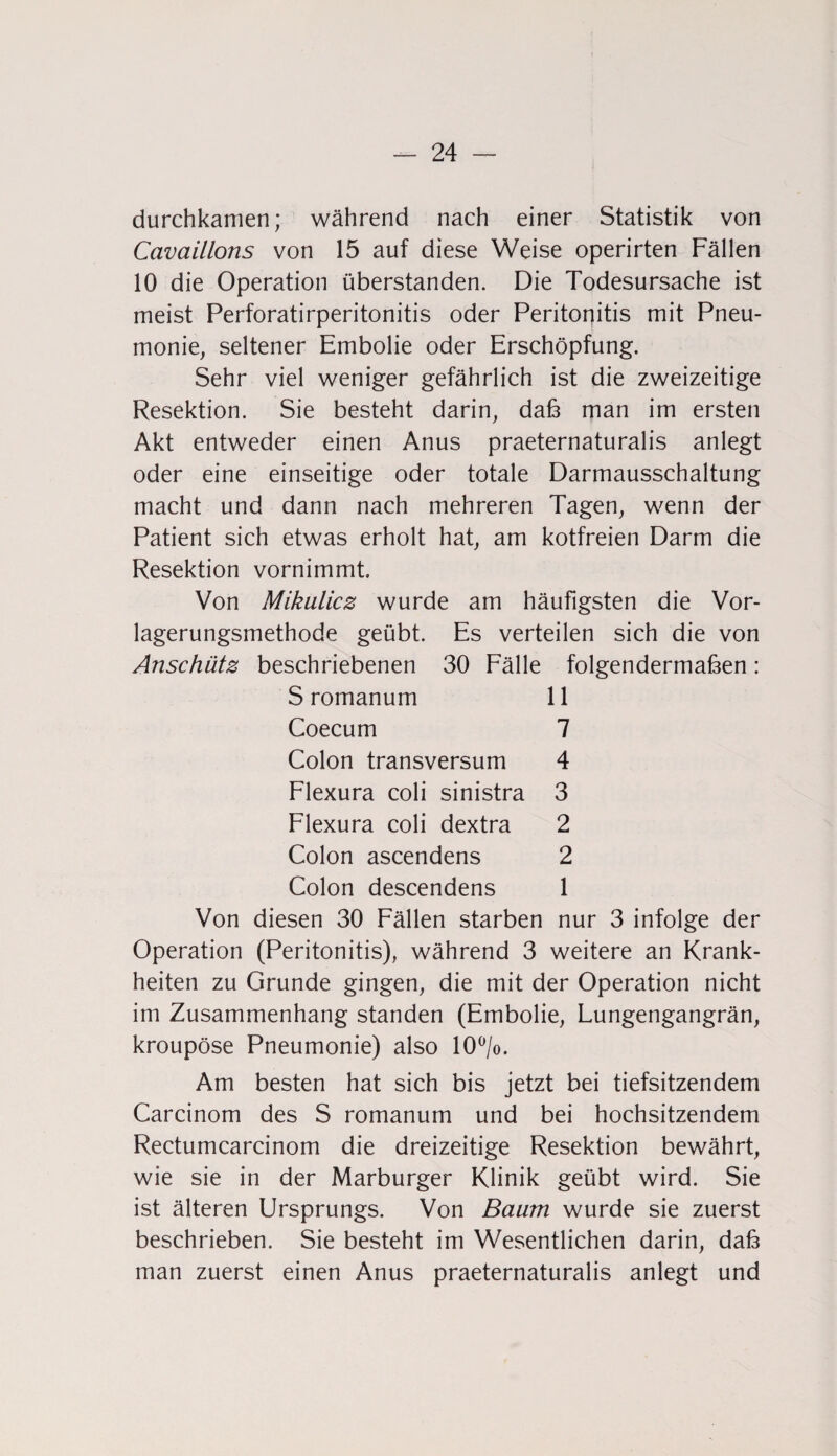 durchkamen; während nach einer Statistik von Cavaillons von 15 auf diese Weise operirten Fällen 10 die Operation überstanden. Die Todesursache ist meist Perforatirperitonitis oder Peritonitis mit Pneu¬ monie, seltener Embolie oder Erschöpfung. Sehr viel weniger gefährlich ist die zweizeitige Resektion. Sie besteht darin, daß man im ersten Akt entweder einen Anus praeternaturalis anlegt oder eine einseitige oder totale Darmausschaltung macht und dann nach mehreren Tagen, wenn der Patient sich etwas erholt hat, am kotfreien Darm die Resektion vornimmt. Von Mikulicz wurde am häufigsten die Vor¬ lagerungsmethode geübt. Es verteilen sich die von Anschütz beschriebenen 30 Fälle folgendermaßen: S romanum 11 Coecum 7 Colon transversum 4 Flexura coli sinistra 3 Flexura coli dextra 2 Colon ascendens 2 Colon descendens 1 Von diesen 30 Fällen starben nur 3 infolge der Operation (Peritonitis), während 3 weitere an Krank¬ heiten zu Grunde gingen, die mit der Operation nicht im Zusammenhang standen (Embolie, Lungengangrän, kroupöse Pneumonie) also 10°/o. Am besten hat sich bis jetzt bei tiefsitzendem Carcinom des S romanum und bei hochsitzendem Rectumcarcinom die dreizeitige Resektion bewährt, wie sie in der Marburger Klinik geübt wird. Sie ist älteren Ursprungs. Von Baum wurde sie zuerst beschrieben. Sie besteht im Wesentlichen darin, daß man zuerst einen Anus praeternaturalis anlegt und