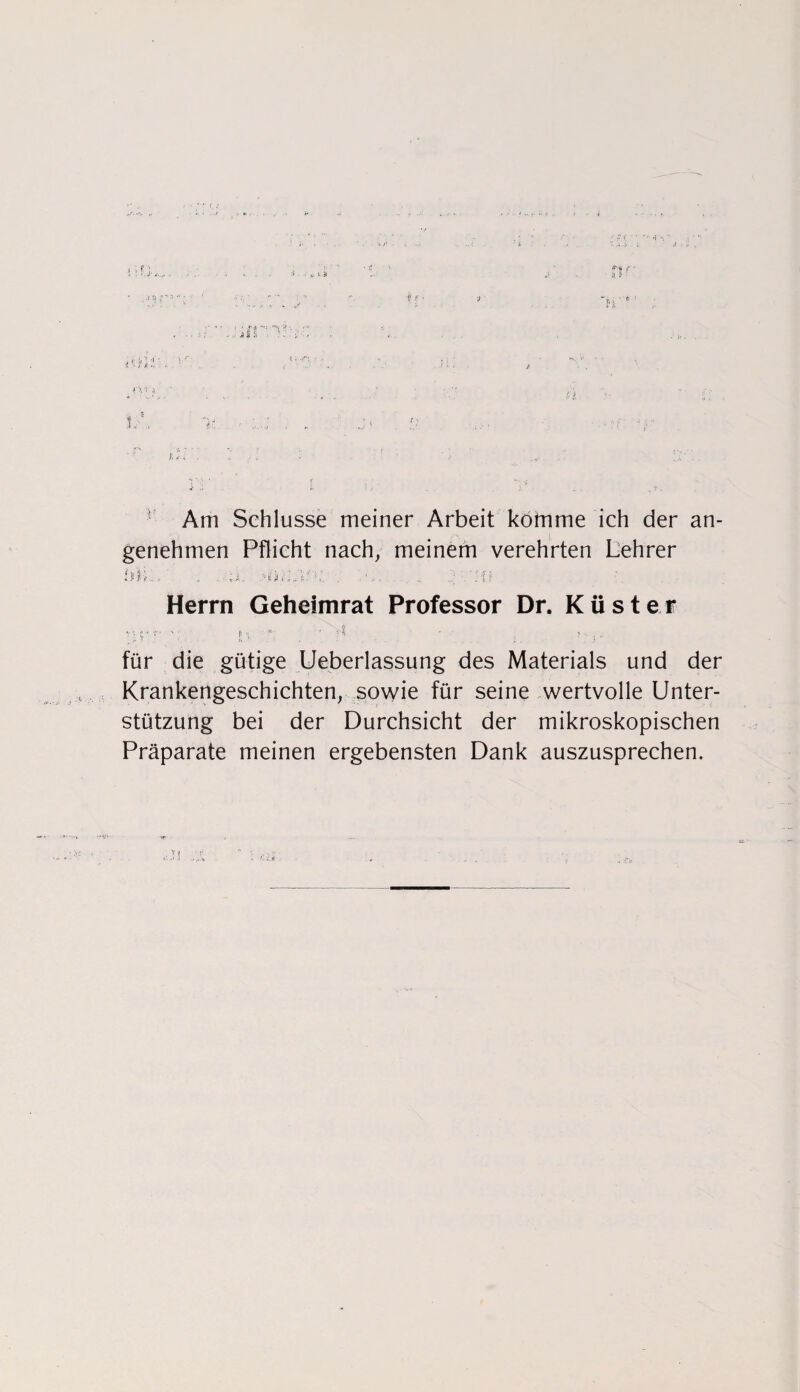 it • 1 «F' 1 a W 'Al . t; '■> j, ' f A *’ ,\ Am Schlüsse meiner Arbeit kötnme ich der an¬ genehmen Pflicht nach, meinem verehrten Lehrer Mi:. . „M. >f;ii_ : :o Herrn Gehelmrat Professor Dr. Küster nrr *: r* • • - , für die gütige Ueberlassung des Materials und der Krankengeschichten, sowie für seine wertvolle Unter¬ stützung bei der Durchsicht der mikroskopischen Präparate meinen ergebensten Dank auszusprechen.
