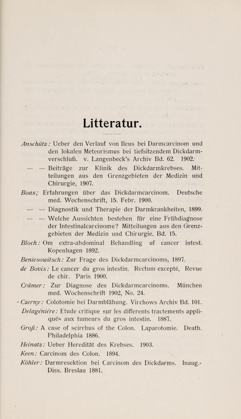 / Litteratur. Anschütz: Ueber den Verlauf von Ileus bei Darmcarcinom und den lokalen Meteorismus bei tiefsitzendem Dickdarm- verschluß. v. Langenbeck’s Archiv Bd. 62. 1902. — — Beiträge zur Klinik des Dickdarmkrebses. Mit¬ teilungen aus den Grenzgebieten der Medizin und Chirurgie, 1907. Boas; Erfahrungen über das Dickdarmcarcinom. Deutsche med. Wochenschrift, 15. Febr. 1900. — — Diagnostik und Therapie der Darmkrankheiten, 1899. — — Welche Aussichten bestehen für eine Frühdiagnose der Intestinalcarcinome? Mitteilungen aus den Grenz¬ gebieten der Medizin und Chirurgie, Bd. 15. Bloch: Om extra-abdominal Behandling uf cancer intest. Kopenhagen 1892. Beniesowitsch: Zur Frage des Dickdarmcarcinoms, 1897. de Bovis: Le cancer du gros intestin. Rectum exceptü, Revue de chir. Paris 1900. Crämer: Zur Diagnose des Dickdarmcarcinoms. München med. Wochenschrift 1902, No. 24. * Czerny: Colotomie bei Darmblähung. Virchows Archiv Bd. 101. Delageniere: Etüde critique sur les differents tractements appli- quCs aux tumeurs du gros intestin. 1887. Groß: A case of scirrhus of the Colon. Laparotomie. Death. Philadelphia 1886. Heinatz: Ueber Heredität des Krebses. 1903. Keen: Carcinom des Colon. 1894. Köhler: Darmresektion bei Carcinom des Dickdarms. Inaug.- Diss, Breslau 1881,