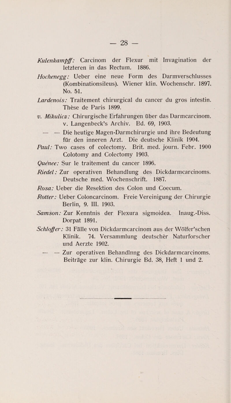 Kulenkampff; Carcinom der Flexur mit Invagination der letzteren in das Rectum. 1886. Hochenegg: Ueber eine neue Form des Darmverschlusses (Kombinationsileus). Wiener klin. Wochenschr. 1897. No. 51. Lardenois: Traitement chirurgical du cancer du gros intestin. Th£se de Paris 1899. v. Mikulicz: Chirurgische Erfahrungen über das Darmcarcinom. v. Langenbeck’s Archiv. Bd. 69, 1903. — — Die heutige Magen-Darmchirurgie und ihre Bedeutung für den inneren Arzt. Die deutsche Klinik 1904. Paul: Two cases of colectomy. Brit. med. journ. Febr. 1900 Colotomy and Colectomy 1903. Quenee: Sur le traitement du cancer 1896. Riedel: Zur operativen Behandlung des Dickdarmcarcinoms. Deutsche med. Wochenschrift. 1887. Rosa: Ueber die Resektion des Colon und Coecum. Rotier: Ueber Coloncarcinom. Freie Vereinigung der Chirurgie Berlin, 9. III. 1903. Samson: Zur Kenntnis der Flexura sigmoidea. Inaug.-Diss. Dorpat 1891. Schloff er: 31 Fälle von Dickdarmcarcinom aus der Wölfer’schen Klinik. 74. Versammlung deutscher Naturforscher und Aerzte 1902. — — Zur operativen Behandlnng des Dickdarmcarcinoms. Beiträge zur klin. Chirurgie Bd. 38, Heft 1 und 2.