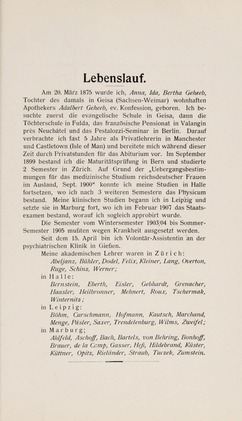 Lebenslauf. Am 20. März 1875 wurde ich, Anna, Ida, Bertha Geheeb, Tochter des damals in Geisa (Sachsen-Weimar) wohnhaften Apothekers Adalbert Geheeb, ev. Konfession, geboren. Ich be¬ suchte zuerst die evangelische Schule in Geisa, dann die Töchterschule in Fulda, das französische Pensionat in Valangin pres Neuchätel und das Pestalozzi-Seminar in Berlin. Darauf verbrachte ich fast 5 Jahre als Privatlehrerin in Manchester und Castletown (Isle of Man) und bereitete mich während dieser Zeit durch Privatstunden für das Abiturium vor. Im September 1899 bestand ich die Maturitätsprüfung in Bern und studierte 2 Semester in Zürich. Auf Grund der „Uebergangsbestim- mungen für das medizinische Studium reichsdeutscher Frauen im Ausland, Sept. 1900“ konnte ich meine Studien in Halle fortsetzen, wo ich nach 3 weiteren Semestern das Physicum bestand. Meine klinischen Studien begann ich in Leipzig und setzte sie in Marburg fort, wo ich im Februar 1907 das Staats¬ examen bestand, worauf ich sogleich approbirt wurde. Die Semester vom Wintersemester 1903/04 bis Sommer- Semester 1905 mußten wegen Krankheit ausgesetzt werden. Seit dem 15. April bin ich Volontär-Assistentin an der psychiatrischen Klinik in Gießen. Meine akademischen Lehrer waren in Zürich: Abeljanz, Biihler, Dodel, Felix, Kleiner, Lang, Overton, Rüge, Schins, Werner; in Halle: Bernstein, Eberth, Eisler, Gebhardt, Grenacher, llaasler, Heilbronner, Mehnert, Roux, Tsehermak, Winternits ; in Leipzig: Böhm, Curschmann, Hofmann, Kautsch, Marchand, Menge, Päsler, Saxer, Trendelenburg, Wilms, Zweifel; in Marburg; Ahlfeld, Aschojf, Bach, Bartels, von Behring, Bonhoff, Brauer, de la Camp, Gasser, Heß, Hildebrand, Küster, Küttner, Opits, Rieländer, Straub, Tucsek, Zumstein.