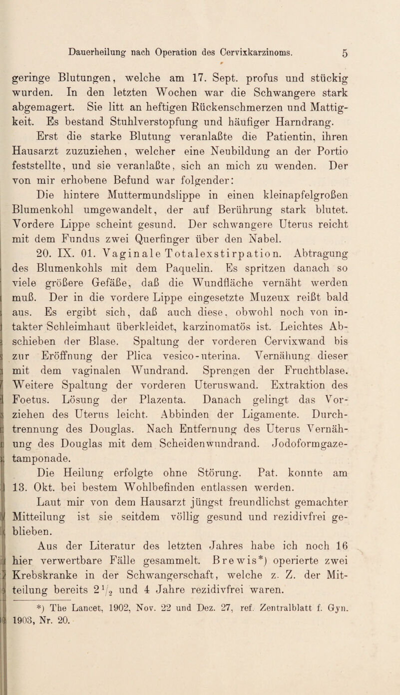 geringe Blutungen, welche am 17. Sept. profus und stückig wurden. In den letzten Wochen war die Schwangere stark abgemagert. Sie litt an heftigen Rückenschmerzen und Mattig¬ keit. Es bestand Stuhlverstopfung und häufiger Harndrang. Erst die starke Blutung veranlaßte die Patientin, ihren Hausarzt zuzuziehen, welcher eine Neubildung an der Portio feststellte, und sie veranlaßte, sich an mich zu wenden. Der von mir erhobene Befund war folgender: Die hintere Muttermundslippe in einen kleinapfelgroßen Blumenkohl umgewandelt, der auf Berührung stark blutet. Vordere Lippe scheint gesund. Der schwangere Uterus reicht mit dem Fundus zwei Querfinger über den Nabel. 20. IX. 01. Vaginale Totalexstirpation. Abtragung des Blumenkohls mit dem Paquelin. Es spritzen danach so viele größere Gefäße, daß die Wundfläche vernäht werden i muß. Der in die vordere Lippe eingesetzte Muzeux reißt bald i aus. Es ergibt sich, daß auch diese, obwohl noch von in- 1 takter Schleimhaut überkleidet, karzinomatös ist. Leichtes Ab¬ schieben der Blase. Spaltung der vorderen Cervixwand bis zur Eröffnung der Plica vesico-uterina. Vernähung dieser mit dem vaginalen Wundrand. Sprengen der Fruchtblase. 1 Weitere Spaltung der vorderen Uteruswand. Extraktion des il Foetus. Lösung der Plazenta. Danach gelingt das Vor- | ziehen des Uterus leicht. Abbinden der Ligamente. Durch- l: trennung des Douglas. Nach Entfernung des Uterus Vernäh- r: ung des Douglas mit dem Scheidenwundrand. Jodoformgaze- *; tamponade. Die Heilung erfolgte ohne Störung. Pat. konnte am 113. Okt. bei bestem Wohlbefinden entlassen werden. Laut mir von dem Hausarzt jüngst freundlichst gemachter Mitteilung ist sie seitdem völlig gesund und rezidivfrei ge¬ blieben. Aus der Literatur des letzten Jahres habe ich noch 16 hier verwertbare Fälle gesammelt. Brewis*) operierte zwei Krebskranke in der Schwangerschaft, welche z. Z. der Mit¬ teilung bereits 21/2 und 4 Jahre rezidivfrei waren. *) The Lancet, 1902, Nov. 22 und Dez. 27, ref. Zentralblatt f. Gyn. läj 1903, Nr. 20.