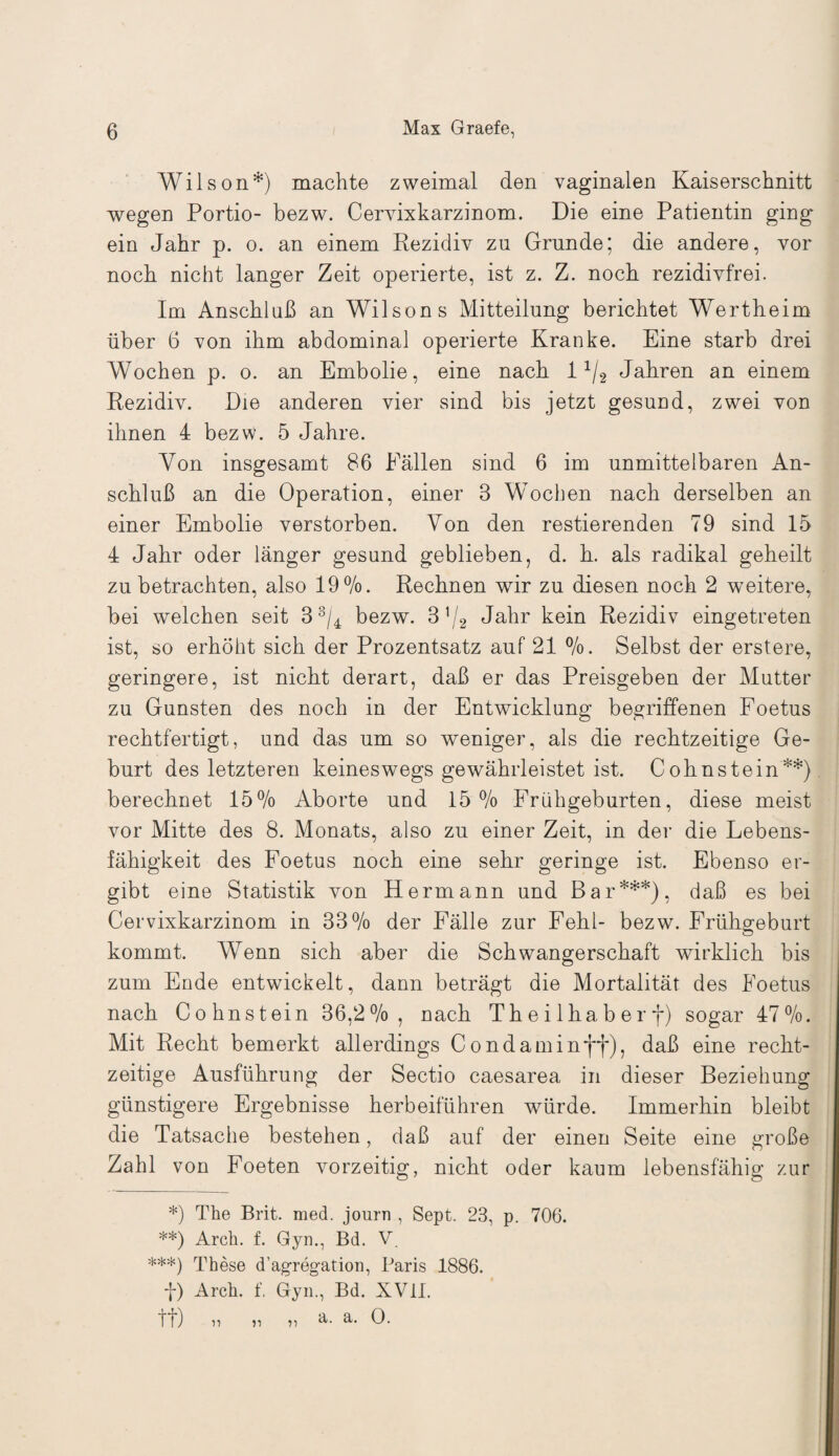 Wilson*) machte zweimal den vaginalen Kaiserschnitt wegen Portio- bezw. Cervixkarzinom. Die eine Patientin ging ein Jahr p. o. an einem Rezidiv zu Grunde; die andere, vor noch nicht langer Zeit operierte, ist z. Z. noch rezidivfrei. Im Anschluß an Wilsons Mitteilung berichtet Wertheim über 6 von ihm abdominal operierte Kranke. Eine starb drei Wochen p. o. an Embolie, eine nach 11/2 Jahren an einem Rezidiv. Die anderen vier sind bis jetzt gesund, zwei von ihnen 4 bezw. 5 Jahre. Von insgesamt 86 Fällen sind 6 im unmittelbaren An¬ schluß an die Operation, einer 3 Wochen nach derselben an einer Embolie verstorben. Von den Testierenden 79 sind 15 4 Jahr oder länger gesund geblieben, d. h. als radikal geheilt zu betrachten, also 19%. Rechnen wir zu diesen noch 2 weitere, bei welchen seit 33/4 bezw. 3]j2 Jahr kein Rezidiv eingetreten ist, so erhöht sich der Prozentsatz auf 21 %. Selbst der erstere, geringere, ist nicht derart, daß er das Preisgeben der Mutter zu Gunsten des noch in der Entwicklung begriffenen Foetus rechtfertigt, und das um so weniger, als die rechtzeitige Ge¬ burt des letzteren keineswegs gewährleistet ist. Cohn stein**) berechnet 15% Aborte und 15% Frühgeburten, diese meist vor Mitte des 8. Monats, also zu einer Zeit, in der die Lebens¬ fähigkeit des Foetus noch eine sehr geringe ist. Ebenso er¬ gibt eine Statistik von Hermann und Bar***), daß es bei Cervixkarzinom in 33% der Fälle zur Fehl- bezw. Frühgeburt kommt. Wenn sich aber die Schwangerschaft wirklich bis zum Ende entwickelt, dann beträgt die Mortalität des Foetus nach Cohnstein 36,2%, nach Theilhaberf) sogar 47%. Mit Recht bemerkt allerdings Condaminff), daß eine recht¬ zeitige Ausführung der Sectio caesarea in dieser Beziehung günstigere Ergebnisse herbeiführen würde. Immerhin bleibt die Tatsache bestehen, daß auf der einen Seite eine große Zahl von Foeten vorzeitig, nicht oder kaum lebensfähig zur *) The Brit. med. journ , Sept. 23, p. 706. **) Arch. f. Gyn., Bd. V. ***) These d’agregation, Paris 1886. f) Arch. f, Gyn., Bd. XVII. tt) i, „ „ a. a. 0. r>