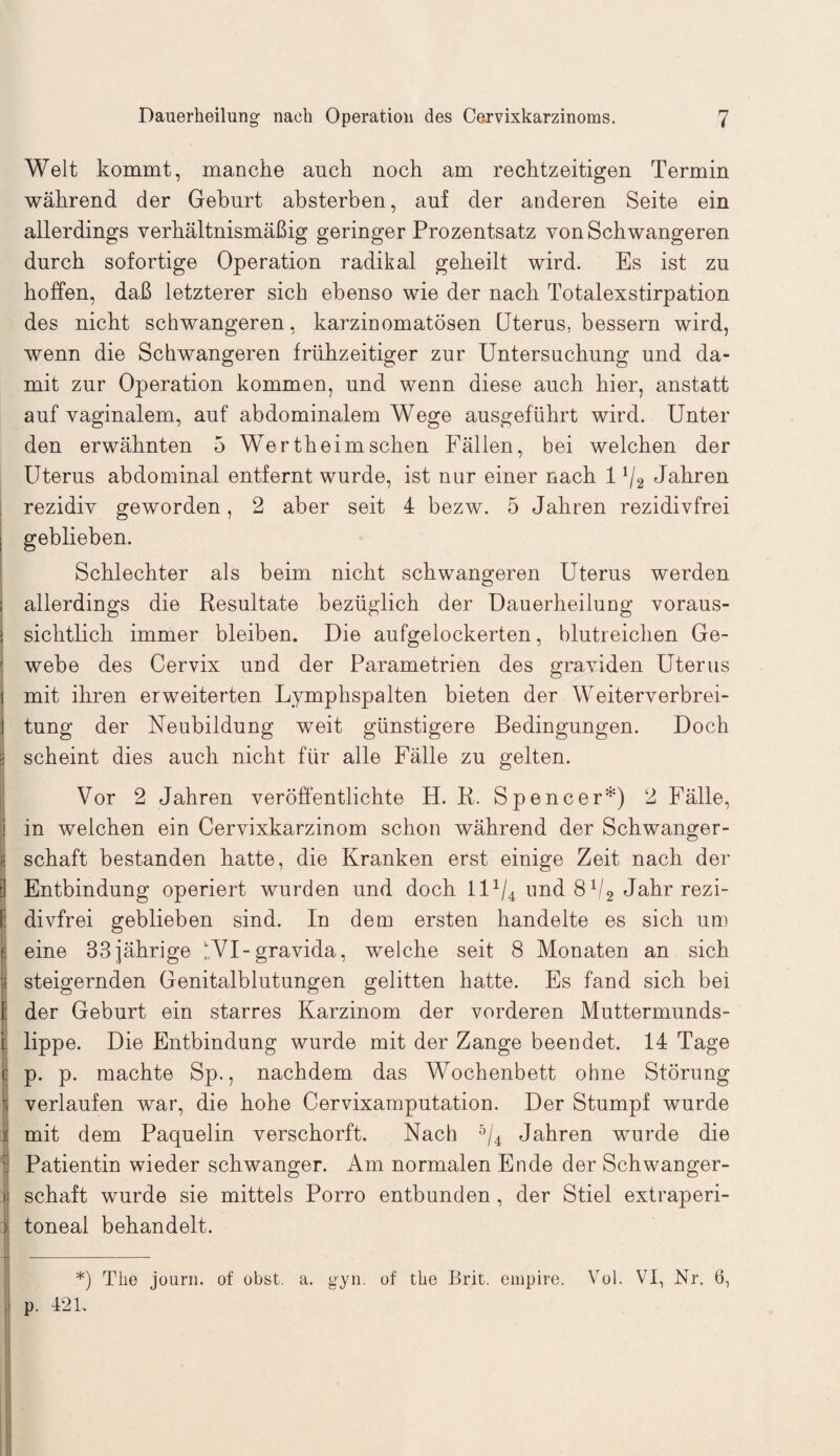 Welt kommt, manche auch noch am rechtzeitigen Termin während der Gehurt absterben, auf der anderen Seite ein allerdings verhältnismäßig geringer Prozentsatz von Schwangeren durch sofortige Operation radikal geheilt wird. Es ist zu hoffen, daß letzterer sich ebenso wie der nach Totalexstirpation des nicht schwangeren, karzinomatösen Uterus, bessern wird, wenn die Schwangeren frühzeitiger zur Untersuchung und da¬ mit zur Operation kommen, und wenn diese auch hier, anstatt auf vaginalem, auf abdominalem Wege ausgeführt wird. Unter den erwähnten 5 Wertheimsehen Fällen, bei welchen der Uterus abdominal entfernt wurde, ist nur einer nach 11/2 Jahren rezidiv geworden, 2 aber seit 4 bezw. 5 Jahren rezidivfrei geblieben. Schlechter als beim nicht schwangeren Uterus werden allerdings die Resultate bezüglich der Dauerheilung voraus¬ sichtlich immer bleiben. Die aufgelockerten, blutreichen Ge¬ webe des Cervix und der Parametrien des graviden Uterus mit ihren erweiterten Lymphspalten bieten der Weiterverbrei¬ tung der Neubildung weit günstigere Bedingungen. Doch scheint dies auch nicht für alle Fälle zu gelten. Vor 2 Jahren veröffentlichte H. R. Spencer*) 2 Fälle, in welchen ein Cervixkarzinom schon während der Schwanger¬ schaft bestanden hatte, die Kranken erst einige Zeit nach der Entbindung operiert wurden und doch ll1/4 und 81/2 Jahr rezi¬ divfrei geblieben sind. In dem ersten handelte es sich um eine 83jährige IVI-gravida, welche seit 8 Monaten an sich steigernden Genitalblutungen gelitten hatte. Es fand sich bei der Geburt ein starres Karzinom der vorderen Muttermunds¬ lippe. Die Entbindung wurde mit der Zange beendet. 14 Tage p. p. machte Sp., nachdem das Wochenbett ohne Störung verlaufen war, die hohe Cervixamputation. Der Stumpf wurde mit dem Paquelin verschorft. Nach 5/4 Jahren wurde die Patientin wieder schwanger. Am normalen Ende der Schwanger¬ schaft wurde sie mittels Porro entbunden, der Stiel extraperi¬ toneal behandelt. *) The journ. of obst. a. gyn. of the Brit. empire. Vol. VI, Nr. 6, p. 421.