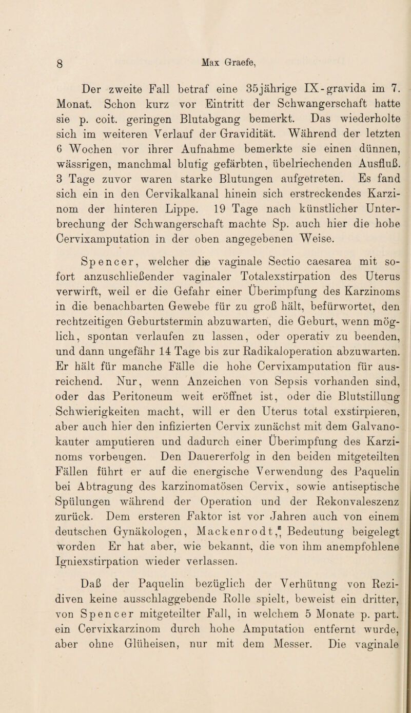 Der zweite Fall betraf eine 35jährige IX-gravida im 7. Monat. Schon kurz vor Eintritt der Schwangerschaft batte sie p. coit. geringen Blntabgang bemerkt. Das wiederholte sich im weiteren Verlauf der Gravidität. Während der letzten 6 Wochen vor ihrer Aufnahme bemerkte sie einen dünnen, wässrigen, manchmal blutig gefärbten, übelriechenden Ausfluß. 3 Tage zuvor waren starke Blutungen aufgetreten. Es fand sich ein in den Cervikalkanal hinein sich erstreckendes Karzi¬ nom der hinteren Lippe. 19 Tage nach künstlicher Unter¬ brechung der Schwangerschaft machte Sp. auch hier die hohe Cervixamputation in der oben angegebenen Weise. Spencer, welcher di© vaginale Sectio caesarea mit so¬ fort anzuschließender vaginaler Totalexstirpation des Uterus verwirft, weil er die Gefahr einer Uberimpfung des Karzinoms in die benachbarten Gewebe für zu groß hält, befürwortet, den rechtzeitigen Geburtstermin abzuwarten, die Geburt, wenn mög¬ lich, spontan verlaufen zu lassen, oder operativ zu beenden, und dann ungefähr 14 Tage bis zur Radikaloperation abzuwarten. Er hält für manche Fälle die hohe Cervixamputation für aus¬ reichend. Kur, wenn Anzeichen von Sepsis vorhanden sind, oder das Peritoneum weit eröffnet ist, oder die Blutstillung Schwierigkeiten macht, will er den Uterus total exstirpieren, aber auch hier den infizierten Cervix zunächst mit dem Galvano¬ kauter amputieren und dadurch einer Überimpfung des Karzi¬ noms Vorbeugen. Den Dauererfolg in den beiden mitgeteilten Fällen führt er auf die energische Verwendung des Paquelin bei Abtragung des karzinomatösen Cervix, sowie antiseptische Spülungen während der Operation und der Rekonvaleszenz zurück. Dem ersteren Faktor ist vor Jahren auch von einem deutschen Gynäkologen, Mackenrodt,“ Bedeutung beigelegt worden Er hat aber, wie bekannt, die von ihm anempfohlene Igniexstirpation wieder verlassen. Daß der Paquelin bezüglich der Verhütung von Rezi¬ diven keine ausschlaggebende Rolle spielt, beweist ein dritter, von Spencer mitgeteilter Fall, in welchem 5 Monate p. part. ein Cervixkarzinom durch hohe Amputation entfernt wurde, aber ohne Glüh eisen, nur mit dem Messer. Die vaginale