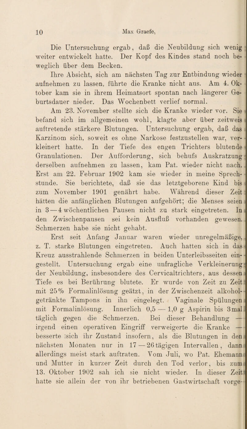 Die Untersuchung ergab, daß die Neubildung sich wenig weiter entwickelt hatte. Der Kopf des Kindes stand noch be¬ weglich über dem Becken. Ihre Absicht, sich am nächsten Tag zur Entbindung wieder aufnehmen zu lassen, führte die Kranke nicht aus. Am 4. Ok¬ tober kam sie in ihrem Heimatsort spontan nach längerer Ge¬ burtsdauer nieder. Das Wochenbett verlief normal. Am 23. November stellte sich die Kranke wieder vor. Sie befand sich im allgemeinen wohl, klagte aber über zeitweis auftretende stärkere Blutungen. Untersuchung ergab, daß das Karzinom sich, soweit es ohne Narkose festzustellen war, ver¬ kleinert hatte. In der Tiefe des engen Trichters blutende Granulationen. Der Aufforderung, sich behufs Auskratzung derselben aufnehmen zu lassen, kam Pat. wieder nicht nach. Erst am 22. Februar 1902 kam sie wieder in meine Sprech¬ stunde. Sie berichtete, daß sie das letztgeborene Kind bis zum November 1901 genährt habe. Während dieser Zeit hätten die anfänglichen Blutungen aufgehört; die Menses seien in 3 — 4 wöchentlichen Pausen nicht zu stark eingetreten. In den Zwischenpausen sei kein Ausfluß vorhanden gewesen. Schmerzen habe sie nicht gehabt. Erst seit Anfang Januar waren wieder unregelmäßige, z. T. starke Blutungen eingetreten. Auch hatten sich in das Kreuz ausstrahlende Schmerzen in beiden Unterleibsseiten ein¬ gestellt. Untersuchung ergab eine unfragliche Verkleinerung1 der Neubildung, insbesondere des Cervicaltrichters, aus dessen Tiefe es bei Berührung blutete. Er wurde von Zeit zu Zeit mit 25% Formalinlösung geätzt, in der Zwischenzeit alkohol-' getränkte Tampons in ihn eingelegt. Vaginale Spülungen mit Formalinlösung. Innerlich 0,5 — 1,0 g Aspirin bis 3mal täglich gegen die Schmerzen. Bei dieser Behandlung — irgend einen operativen Eingriff verweigerte die Kranke — besserte isich ihr Zustand insofern, als die Blutungen in den nächsten Monaten nur in 17—26tägigen Intervallen, dann, allerdings meist stark auftraten. Vom Juli, wo Pat. Ehemaum und Mutter in kurzer Zeit durch den Tod verlor, bis zum 13. Oktober 1902 sah ich sie nicht wieder. In dieser Zeitr hatte sie allein der von ihr betriebenen Gastwirtschaft vorge-