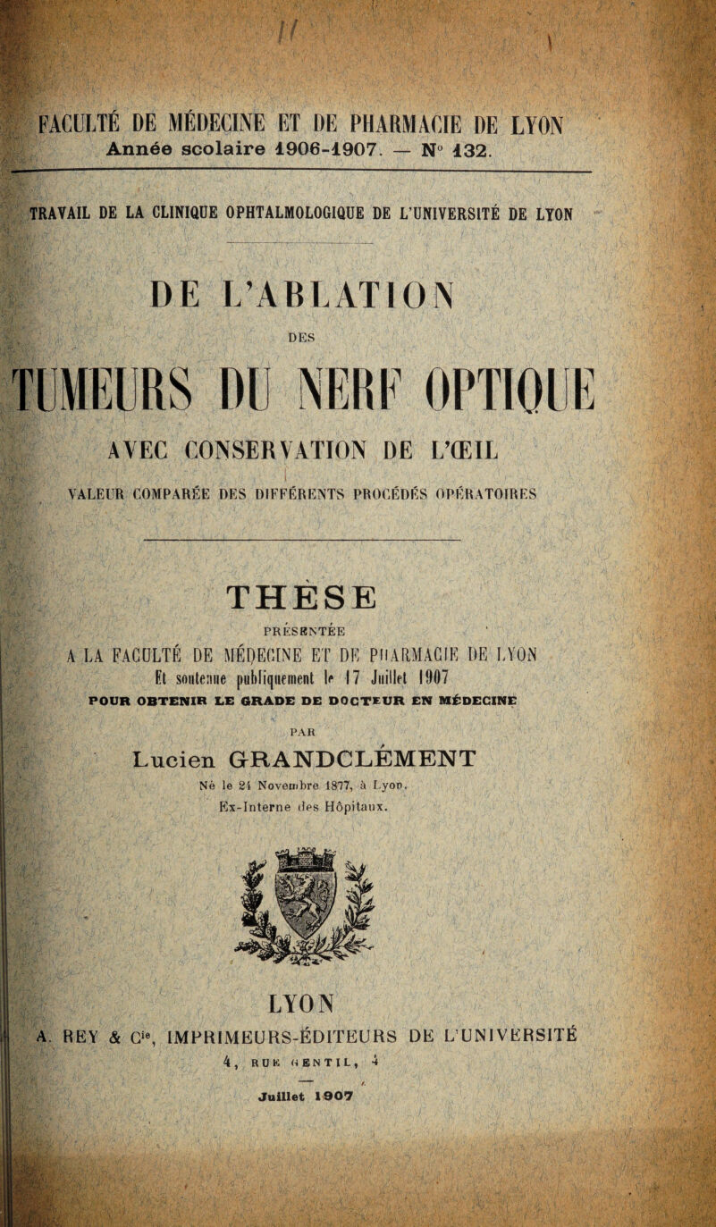 FACULTÉ DE MÉDECINE ET DE PHARMACIE DE LYON Année scolaire 1906-1907. — N° 132. TRAVAIL DE LA CLINIQUE OPHTALMOLOGIQUE DE L’UNIVERSITÉ DE LYON DE L’ABLATION DES TUMEURS DU NERF OPTIQUE AVEC CONSERVATION DE L’ŒIL r . I > VALEUR COMPARÉE DES DIFFÉRENTS PROCÉDÉS OPÉRATOIRES THÈSE PRÉSENTÉE A LA FACULTÉ DE MÉDECINE ET DE PHARMACIE DE LYON Et soutenue publiquement le 17 Juillet 1907 POUR OBTENIR LE GRADE DE DOCTEUR EN MÉDECINË PAR Lucien GRANDCLÉMENT Né le 24 Novembre 1817, à Lyon. Ex-Interne des Hôpitaux. LYON A. REY & Cle, IMPRIMEURS-ÉDITEURS DE L’UNIVERSITÉ 4, RUÉ gentil, 4