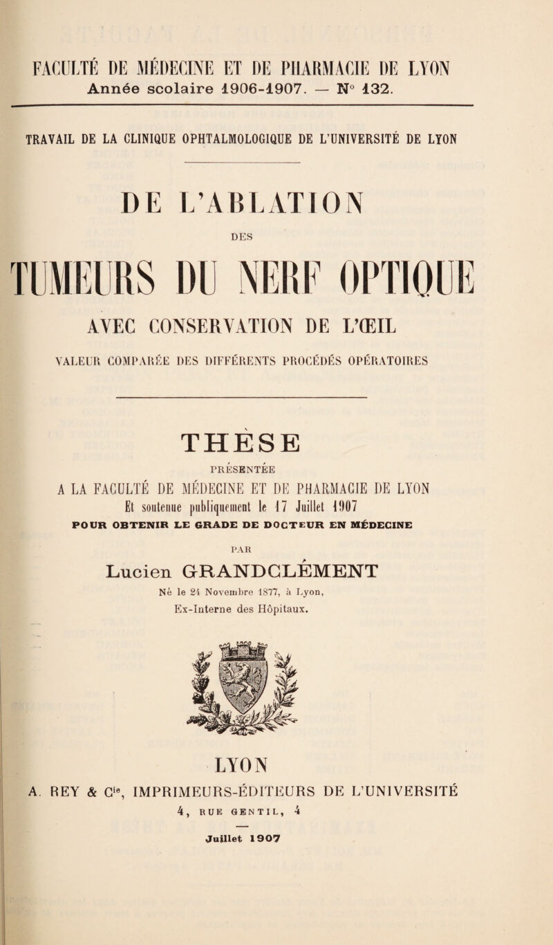 Année scolaire 1906-1907. — N° 132. TRAVAIL DE LA CLINIQUE OPHTALMOLOGIQUE DE L’UNIVERSITÉ DE LYON DE L’ABLATION DES AVEC CONSERVATION DE L’ŒIL VALEUR COMPARÉE DES DIFFERENTS PROCEDES OPERATOIRES THESE PRÉSENTÉE A LA FACULTÉ DE MÉDECINE ET DE PHARMACIE I)E LYON Et soutenue publiquement le 17 Juillet 1007 POUR OBTENIR LE GRADE DE DOCTEUR EN MÉDECINE PAR Lucien GRAND CLÉMENT Né le 24 Novembre 1877, à Lyon, Ex-Interne des Hôpitaux. LYON A REY & G, IMPRIMEURS-ÉDITEURS DE L’UNIVERSITÉ 4, RUE GEN TIL, 4