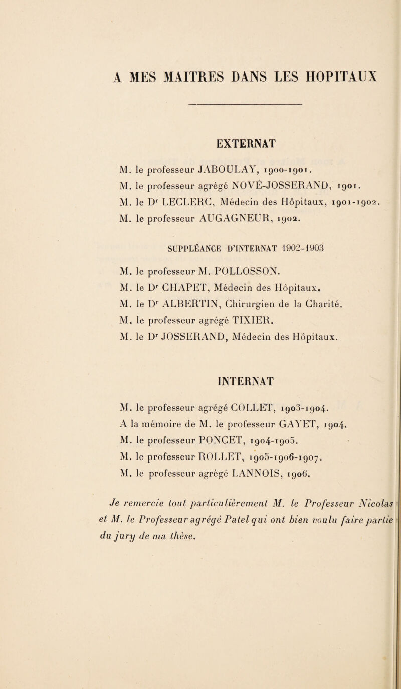 A MES MAITRES DANS LES HOPITAUX EXTERNAT M. le professeur JABOULAY, 1900-1901. M. le professeur agrégé NOVÉ-JOSSERAND, 1901. M. le Dr LECLERC, Médecin des Hôpitaux, 1901-1902. M. le professeur AUGAGNEUR, 1902. SUPPLÉANCE D’INTERNAT 1902-1903 M. le professeur M. POLLOSSON. M. le Dr CHAPET, Médecin des Hôpitaux. M. le Dr ALBERTIN, Chirurgien de la Charité. M. le professeur agrégé TIXIER. M. le Dr JOSSERAND, Médecin des Hôpitaux. INTERNAT M. le professeur agrégé COLLET, 1903-1904. A la mémoire de M. le professeur GAYET, 1904. M. le professeur PONCET, 1904-1905. M. le professeur ROLLET, 1905-1906-1907. M. le professeur agrégé LANNOIS, 1906. Je remercie tout particulièrement M. le Professeur Nicolas et M. le Professeur agrégé Patel qui ont bien voulu faire partie du jury de ma thèse.