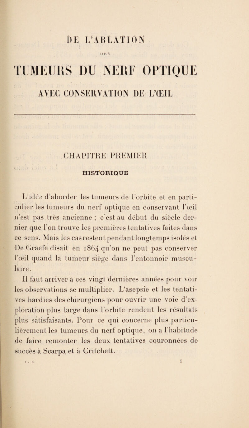 DE L’ABLATION UES TUMEURS DU NERF OPTIQUE AVEC CONSERVATION DE L’ŒIL CHAPITRE PREMIER HISTORIQUE L'idée d’aborder les tumeurs de l’orbite et en parti¬ culier les tumeurs du nerf optique en conservant l’œil n’est pas très ancienne ; c'est au début du siècle der¬ nier que l’on trouve les premières tentatives faites dans ce sens. Mais les casrestentpendant longtemps isolés et De Craefe disait en i8(>4 qu'on ne peut pas conserver l’œil quand la tumeur siège dans l’entonnoir muscu¬ laire. Il faut arriver à ces vingt dernières années pour voir les observations se multiplier. L’asepsie et les tentati¬ ves hardies des chirurgiens pour ouvrir une voie d’ex¬ ploration plus large dans l'orbite rendent les résultats plus satisfaisants. Pour ce qui concerne phis particu¬ lièrement les tumeurs du nerf optique, on a l’habitude de faire remonter les deux tentatives couronnées de succès à Scarpa et à CritchetL L. G 1