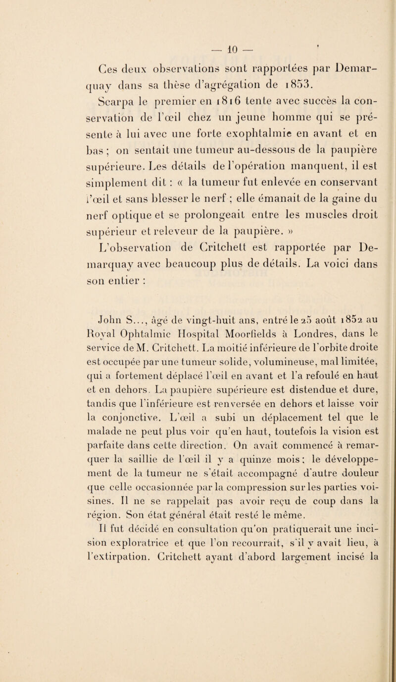 Ces deux observations sont rapportées par Demar- cpiay dans sa thèse d’agrégation de 1853. Scarpa le premier en 18 16 tente avec succès la con¬ servation de l’œil chez un jeune homme qui se pré¬ sente à lui avec une forte exophtalmie en avant et en bas ; on sentait une tumeur au-dessous de la paupière supérieure. Les détails de l’opération manquent, il est simplement dit : « la tumeur fut enlevée en conservant l’œil et sans blesser le nerf ; elle émanait de la gaine du nerf optique et se prolongeait entre les muscles droit supérieur etreleveur de la paupière. » L’observation de Critchett est rapportée par De- marquay avec beaucoup plus de détails. La voici dans son entier : John S..., âgé de vingt-huit ans, entré le a5 août 1802 au Royal Ophtalmie Hospital Moorfields à Londres, dans le service de M. Critchett. La moitié inférieure de l'orbite droite est occupée par une tumeur solide, volumineuse, mal limitée, qui a fortement déplacé l’œil en avant et l a refoulé en haut et en dehors. La paupière supérieure est distendue et dure, tandis que l’inférieure est renversée en dehors et laisse voir la conjonctive. L’œil a subi un déplacement tel que le malade ne peut plus voir qu’en haut, toutefois la vision est parfaite dans cette direction. On avait commencé à remar¬ quer la saillie de l'œil il y a quinze mois ; le développe¬ ment de la tumeur ne s'était accompagné d'autre douleur que celle occasionnée parla compression sur les parties voi¬ sines. Il ne se rappelait pas avoir reçu de coup dans la région. Son état général était resté le même. Il fut décidé en consultation qu’on pratiquerait une inci¬ sion exploratrice et que l’on recourrait, s'il y avait lieu, à l’extirpation. Critchett ayant d’abord largement incisé la