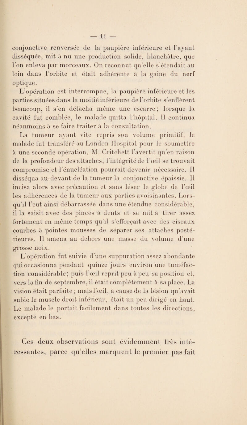 conjonctive renversée de la paupière inférieure et l avant disséquée, mit à nu une production solide, blanchâtre, que l’on enleva par morceaux. On reconnut qu’elle s’étendait au loin dans l’orbite et était adhérente à la gaine du nerf optique. L’opération est interrompue, la paupière inférieure et les parties situées dans la moitié inférieure de l'orbite s'enflèrent beaucoup, il s'en détacha même une escarre ; lorsque la cavité fut comblée, le malade quitta l’hôpital. 11 continua néanmoins à se faire traiter à la consultation. La tumeur ayant vite repris son volume primitif, le malade fut transféré au London Hospital pour le soumettre à une seconde opération. M. Critchett l'avertit qu’en raison de la profondeur des attaches, l'intégrité de l’œil se trouvait compromise et l’énucléation pourrait devenir nécessaire. Il disséqua au-devant de la tumeur la conjonctive épaissie. Il incisa alors avec précaution et sans léser le globe de l’œil les adhérences de la tumeur aux parties avoisinantes. Lors¬ qu’il l’eut ainsi débarrassée dans une étendue considérable, il la saisit avec des pinces à dents et se mit à tirer assez fortement en même temps qu’il s’efforçait avec des ciseaux courbes à pointes mousses de séparer ses attaches posté¬ rieures. Il amena au dehors une masse du volume d’une grosse noix. L’opération fut suivie d'une suppuration assez abondante qui occasionna pendant quinze jours environ une tuméfac¬ tion considérable; puis l’œil reprit peu à peu sa position et, vers la fin de septembre, il était complètement à sa place. La vision était parfaite; mais l’œil, à cause de la lésion qu’avait subie le muscle droit inférieur, était un peu dirigé en haut. Le malade le portait facilement dans toutes les directions, excepté en bas. Ces deux observations sont évidemment très inté¬ ressantes, parce qu’elles marquent le premier pas fait