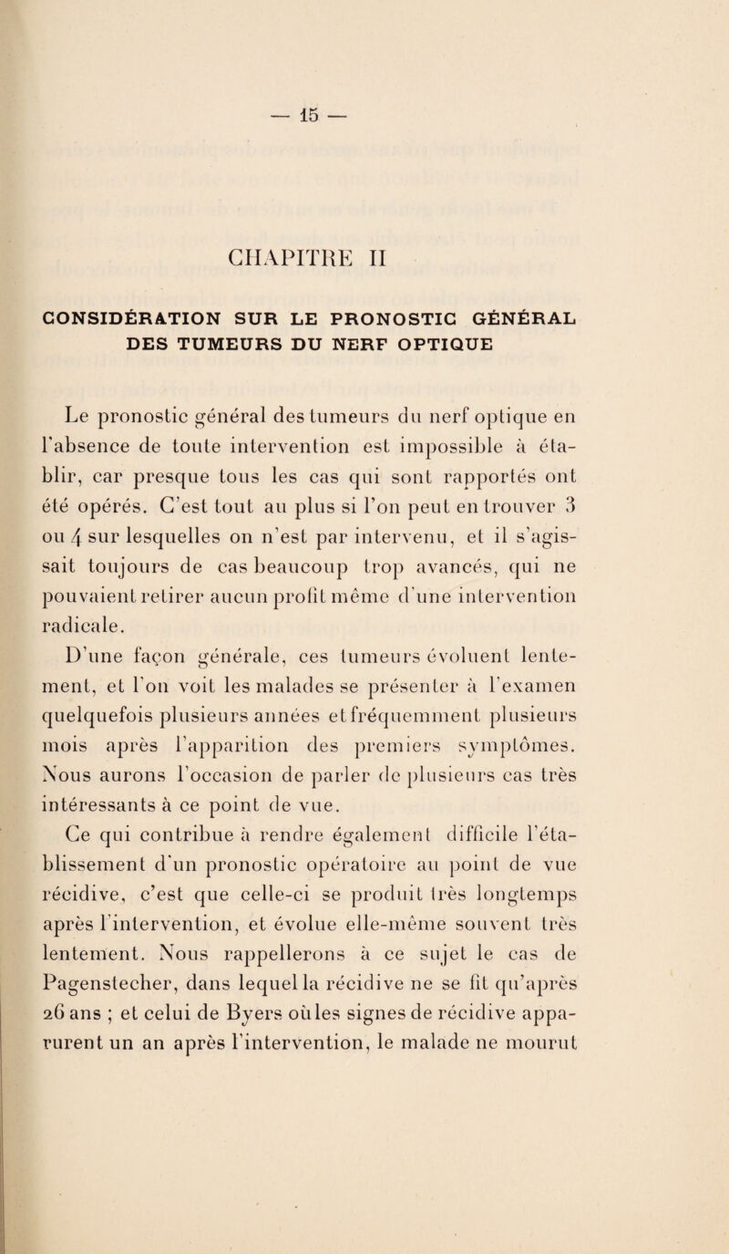 CHAPITRE II CONSIDÉRATION SUR LE PRONOSTIC GÉNÉRAL DES TUMEURS DU NERF OPTIQUE Le pronostic général des tumeurs du nerf optique en l'absence de toute intervention est impossible à éta¬ blir, car presque tous les cas qui sont rapportés ont été opérés. C’est tout au plus si l’on peut en trouver 3 ou 4 sur lesquelles on n’est par intervenu, et il s’agis¬ sait toujours de cas beaucoup trop avancés, qui ne pouvaient retirer aucun profit même d’une intervention radicale. D’une façon générale, ces tumeurs évoluent lente¬ ment, et l'on voit les malades se présenter à l’examen quelquefois plusieurs années et fréquemment plusieurs mois après l’apparition des premiers symptômes. Nous aurons l’occasion de parler de plusieurs cas très intéressants à ce point de vue. Ce qui contribue à rendre également difficile l’éta¬ blissement d'un pronostic opératoire au point de vue récidive, c’est que celle-ci se produit très longtemps après l intervention, et évolue elle-même souvent très lentement. Nous rappellerons à ce sujet le cas de Pagenstecher, dans lequel la récidive ne se fit qu’après 26 ans ; et celui de Byers où les signes de récidive appa¬ rurent un an après l'intervention, le malade 11e mourut