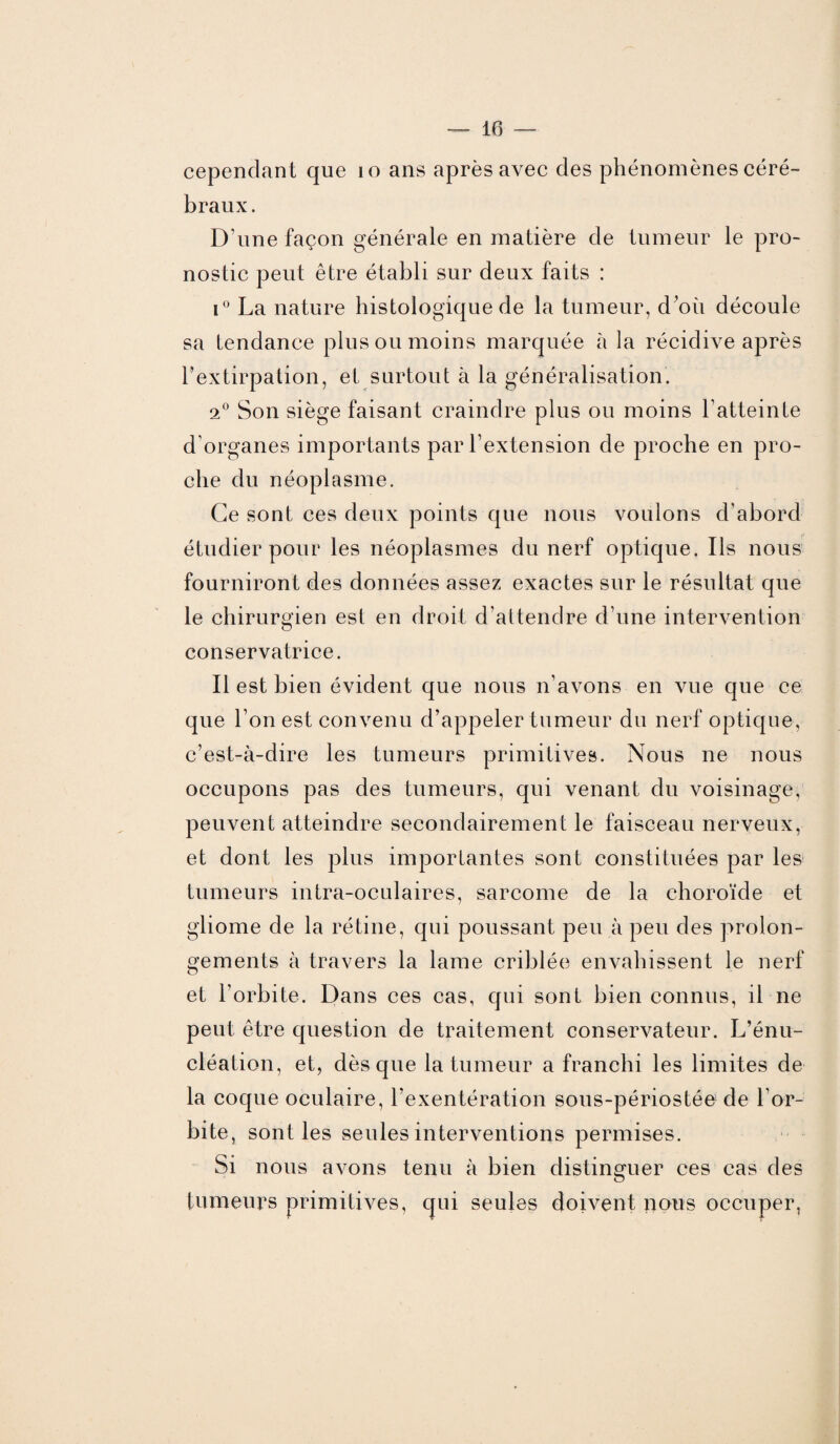 cependant que io ans après avec des phénomènes céré¬ braux . D’une façon générale en matière de tumeur le pro¬ nostic peut être établi sur deux faits : i° La nature histologique de la tumeur, d’où découle sa tendance plus ou moins marquée à la récidive après l’extirpation, et surtout à la généralisation. 2° Son siège faisant craindre plus ou moins l’atteinte d’organes importants par l’extension de proche en pro¬ che du néoplasme. Ce sont ces deux points que nous voulons d’abord étudier pour les néoplasmes du nerf optique. Ils nous fourniront des données assez exactes sur le résultat que le chirurgien est en droit d’attendre d’une intervention conservatrice. Il est bien évident que nous n’avons en vue que ce que l’on est convenu d’appeler tumeur du nerf optique, c’est-à-dire les tumeurs primitives. Nous ne nous occupons pas des tumeurs, qui venant du voisinage, peuvent atteindre secondairement le faisceau nerveux, et dont les plus importantes sont constituées par les tumeurs intra-oculaires, sarcome de la choroïde et gliome de la rétine, qui poussant peu à peu des prolon¬ gements à travers la lame criblée envahissent le nerf et l’orbite. Dans ces cas, qui sont bien connus, il ne peut être question de traitement conservateur. L’énu¬ cléation, et, dès que la tumeur a franchi les limites de la coque oculaire, l’exentération sous-périostée de l’or¬ bite, sont les seules interventions permises. Si nous avons tenu à bien distinguer ces cas des tumeurs primitives, qui seules doivent nous occuper,