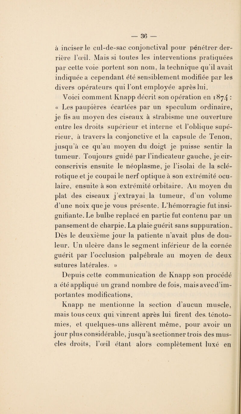 à inciser le cul-de-sac conjonctival pour pénétrer der¬ rière l’œil. Mais si toutes les interventions pratiquées par cette voie portent son nom. la technique qu’il avait indiquée a cependant été sensiblement modifiée par les divers opérateurs qui l’ont employée après lui. Voici comment Knapp décrit son opération en 1874 • « Les paupières écartées par un spéculum ordinaire, je fis au moyen des ciseaux à strabisme une ouverture entre les droits supérieur et interne et l’oblique supé¬ rieur, à travers la conjonctive et la capsule de Tenon, jusqu’à ce qu’au moyen du doigt je puisse sentir la tumeur. Toujours guidé par l’indicateur gauche, je cir¬ conscrivis ensuite le néoplasme, je l’isolai de la sclé¬ rotique et je coupai le nerf optique à son extrémité ocu¬ laire, ensuite à son extrémité orbitaire. Au moyen du plat des ciseaux j’extrayai la tumeur, d’un volume d’une noix que je vous présente. L'hémorragie fut insi¬ gnifiante. Le bulbe replacé en partie fut contenu par un pansement de charpie. La plaie guérit sans suppuration. Dès le deuxième jour la patiente 11’avait plus de dou¬ leur. Un ulcère dans le segment inférieur de la cornée guérit par l’occlusion palpébrale au moyen de deux sutures latérales. » Depuis cette communication de Knapp son procédé a été appliqué un grand nombre de fois, mais avecd'im- portantes modifications. Knapp ne mentionne la section d’aucun muscle, mais tous ceux qui vinrent après lui firent des ténoto¬ mies, et quelques-uns allèrent même, pour avoir un jour plus considérable, jusqu’à sectionner trois des mus¬ cles droits, l’œil étant alors complètement luxé en