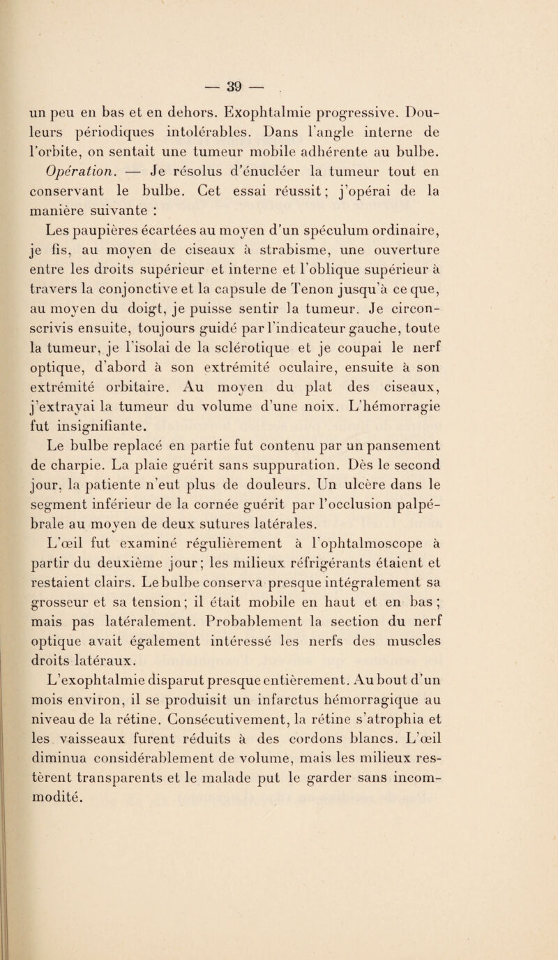 un peu en bas et en dehors. Exophtalmie progressive. Dou¬ leurs périodiques intolérables. Dans l'angle interne de l’orbite, on sentait une tumeur mobile adhérente au bulbe. Opération. — Je résolus d’énucléer la tumeur tout en conservant le bulbe. Cet essai réussit; j’opérai de la manière suivante : Les paupières écartées au moyen d’un spéculum ordinaire, je fis, au moyen de ciseaux à strabisme, une ouverture entre les droits supérieur et interne et l’oblique supérieur à travers la conjonctive et la capsule de Tenon jusqu’à ce que, au moyen du doigt, je puisse sentir la tumeur. Je circon¬ scrivis ensuite, toujours guidé par l'indicateur gauche, toute la tumeur, je l’isolai de la sclérotique et je coupai le nerf optique, d'abord à son extrémité oculaire, ensuite à son extrémité orbitaire. Au moyen du plat des ciseaux, j’extrayai la tumeur du volume d'une noix. L'hémorragie fut insignifiante. Le bulbe replacé en partie fut contenu par un pansement de charpie. La plaie guérit sans suppuration. Dès le second jour, la patiente n'eut plus de douleurs. Un ulcère dans le segment inférieur de la cornée guérit par l’occlusion palpé¬ brale au moven de deux sutures latérales. J L’œil fut examiné régulièrement à l ophtalmoscope à partir du deuxième jour; les milieux réfrigérants étaient et restaient clairs. Le bulbe conserva presque intégralement sa grosseur et sa tension ; il était mobile en haut et en bas ; mais pas latéralement. Probablement la section du nerf optique avait également intéressé les nerfs des muscles droits latéraux. L’exophtalmie disparut presque entièrement. Au bout d’un mois environ, il se produisit un infarctus hémorragique au niveau de la rétine. Consécutivement, la rétine s’atrophia et les vaisseaux furent réduits à des cordons blancs. L’œil diminua considérablement de volume, mais les milieux res¬ tèrent transparents et le malade put le garder sans incom¬ modité.