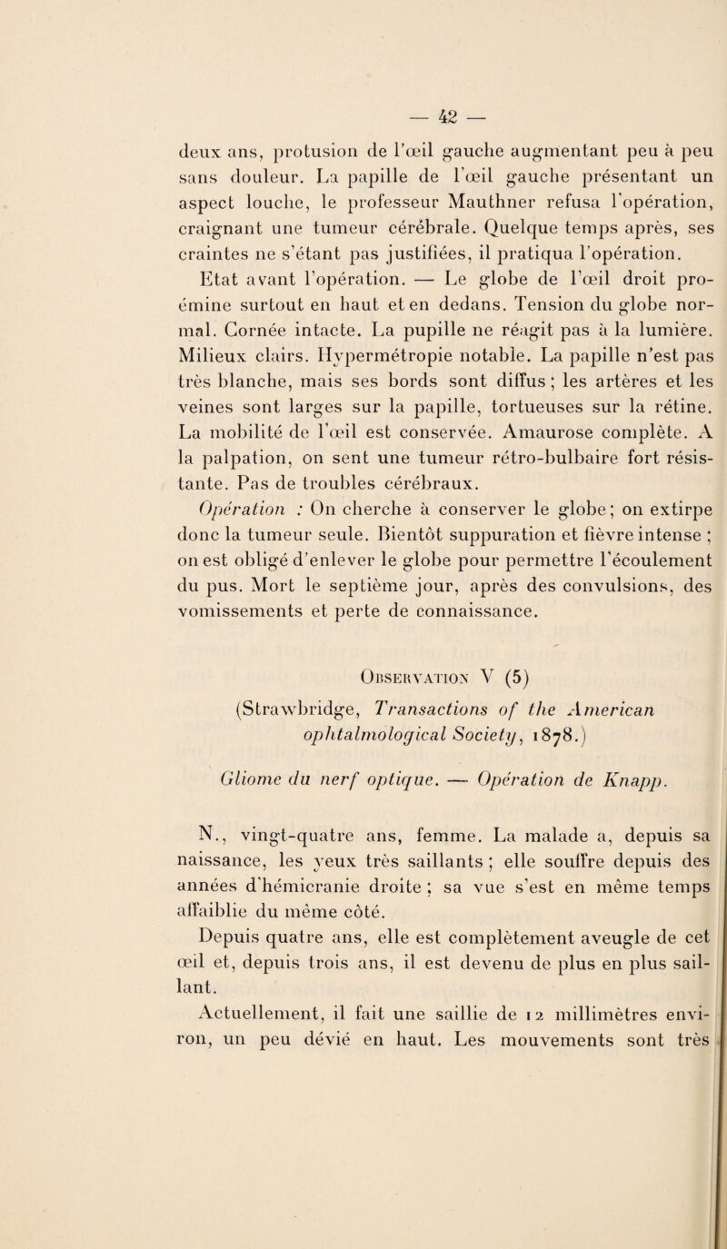 deux ans, protusion de l’œil gauche augmentant peu h peu sans douleur. La papille de l’œil gauche présentant un aspect louche, le professeur Mauthner refusa l'opération, craignant une tumeur cérébrale. Quelque temps après, ses craintes ne s’étant pas justifiées, il pratiqua l’opération. Etat avant l’opération. — Le globe de l’œil droit pro- émine surtout en haut et en dedans. Tension du globe nor¬ mal. Cornée intacte. La pupille ne réagit pas à la lumière. Milieux clairs. Hypermétropie notable. La papille n’est pas très blanche, mais ses bords sont diffus ; les artères et les veines sont larges sur la papille, tortueuses sur la rétine. La mobilité de l’œil est conservée. Amaurose complète. A la palpation, on sent une tumeur rétro-bulbaire fort résis¬ tante. Pas de troubles cérébraux. Opération : On cherche à conserver le globe ; on extirpe donc la tumeur seule. Bientôt suppuration et fièvre intense ; on est obligé d’enlever le globe pour permettre l’écoulement du pus. Mort le septième jour, après des convulsions, des vomissements et perte de connaissance. Observation V (5) (Strawbridge, Transactions of the American ophtalmoloçfical Society, 1878.) Gliome du nerf optique. — Opération de Knapp. N., vingt-quatre ans, femme. La malade a, depuis sa naissance, les yeux très saillants ; elle souffre depuis des années d'hémicranie droite ; sa vue s’est en même temps affaiblie du même côté. Depuis quatre ans, elle est complètement aveugle de cet œil et, depuis trois ans, il est devenu de plus en plus sail¬ lant. Actuellement, il fait une saillie de 12 millimètres envi¬ ron, un peu dévié en haut. Les mouvements sont très