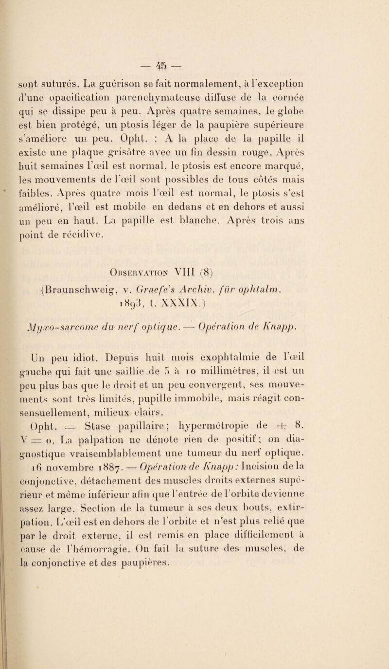 sont suturés. La guérison se fait normalement, à l'exception d’une opacification parenchymateuse dilfuse de la cornée qui se dissipe peu à peu. Après quatre semaines, le globe est bien protégé, un ptosis léger de la paupière supérieure s’améliore un peu. Opht. : A la place de la papille il existe une plaque grisâtre avec un fin dessin rouge. Après huit semaines l’œil est normal, le ptosis est encore marqué, les mouvements de l’œil sont possibles de tous côtés mais faibles. Après quatre mois l’œil est normal, le ptosis s’est amélioré, l’œil est mobile en dedans et en dehors et aussi un peu en haut. La papille est blanche. Après trois ans point de récidive. Observation VIII (8) (Braunschweig, v. Grnefes Arcliiv. fur ophtalm. i893, t. XXXIX ) Myœo-sarcome du nerf optique. — Opération de Knapp. Un peu idiot. Depuis huit mois exophtalmie de l’œil gauche qui fait une saillie de 5 à io millimètres, il est un peu plus bas que le droit et un peu convergent, ses mouve¬ ments sont très limités, pupille immobile, mais réagit con¬ sensuellement, milieux clairs. Opht. = Stase papillaire; hypermétropie de -P 8. V— o. La palpation ne dénote rien de positif; on dia¬ gnostique vraisemblablement une tumeur du nerf optique. 16 novembre 1887. — Opération de Knapp: Incision delà conjonctive, détachement des muscles droits externes supé¬ rieur et même inférieur afin que l’entrée de l’orbite devienne assez large. Section de la tumeur à ses deux bouts, extir¬ pation. L’œil est en dehors de l'orbite et n'est plus relié que par le droit externe, il est remis en place difficilement à cause de l hémorragie. On fait la suture des muscles, de la conjonctive et des paupières.