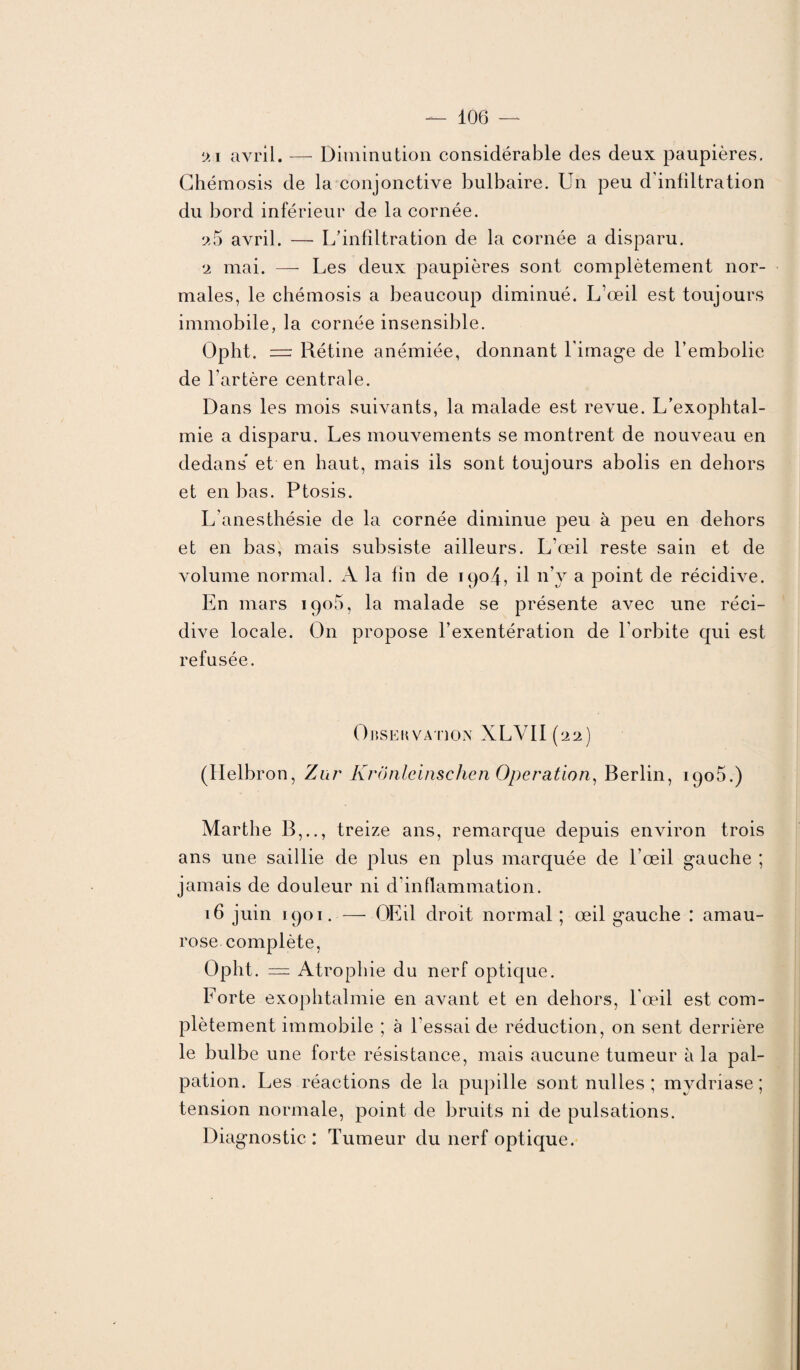 j.i avril. — Diminution considérable des deux paupières. Chémosis de la conjonctive bulbaire. Un peu d’infiltration du bord inférieur de la cornée. a5 avril. — L'infiltration de la cornée a disparu. 2 mai. — Les deux paupières sont complètement nor¬ males, le chémosis a beaucoup diminué. L’œil est toujours immobile, la cornée insensible. Opht. — Rétine anémiée, donnant l’image de l’embolie de l’artère centrale. Dans les mois suivants, la malade est revue. L’exophtal¬ mie a disparu. Les mouvements se montrent de nouveau en dedans et en haut, mais ils sont toujours abolis en dehors et en bas. Ptosis. L’anesthésie de la cornée diminue joeu à peu en dehors et en bas, mais subsiste ailleurs. L’œil reste sain et de volume normal. A la fin de 1904, il n’y a point de récidive. En mars iqo5, la malade se présente avec une réci¬ dive locale. On propose l’exentération de l’orbite qui est refusée. Observation XLVII(22) (Ilelbron, Zur KrÔnlcinschen Operation, Berlin, iqo5.) Marthe B,.., treize ans, remarque depuis environ trois ans une saillie de plus en plus marquée de l’œil gauche ; jamais de douleur ni d’inflammation. 16 juin 1901. — OEil droit normal ; œil gauche : amau¬ rose complète, Opht. = Atrophie du nerf optique. Forte exophtalmie en avant et en dehors, l’œil est com¬ plètement immobile ; à l’essai de réduction, on sent derrière le bulbe une forte résistance, mais aucune tumeur à la pal¬ pation. Les réactions de la pupille sont nulles ; mvdriase ; tension normale, point de bruits ni de pulsations. Diagnostic: Tumeur du nerf optique.