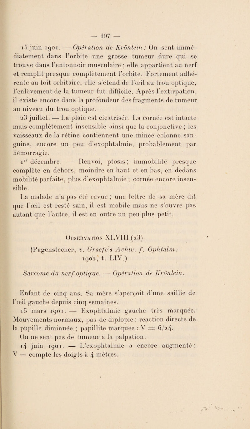 15 juin 1901. — Opération de Krônlein : On sent immé¬ diatement dans l’orbite une grosse tumeur dure qui se trouve dans l’entonnoir musculaire ; elle appartient au nerf et remplit presque complètement l’orbite. Fortement adhé¬ rente au toit orbitaire, elle s'étend de l’œil au trou optique, l’enlèvement de la tumeur fut difficile. Après l’extirpation, il existe encore dans la profondeur des fragments de tumeur au niveau du trou optique. 23 juillet. — La plaie est cicatrisée. La cornée est intacte mais complètement insensible ainsi que la conjonctive ; les vaisseaux de la rétine contiennent une mince colonne san • guine, encore un peu d'exophtalmie, probablement par hémorragie. itr décembre. — Renvoi, ptosis ; immobilité presque complète en dehors, moindre en haut et en bas, en dedans mobilité parfaite, plus d’exophtalmie ; cornée encore insen¬ sible. La malade n'a pas été revue ; une lettre de sa mère dit que l’œil est resté sain, il est mobile mais ne s’ouvre pas autant que l'autre, il est en outre un peu plus petit. Observation XLV1II (23) (Pagenstecher, v. Graefe's Achiv. f. Ophtalm. 1902, t. LIV.) Sarcome du nerf optique. — Opération de Krônlein. Enfant de cinq ans. Sa mère s'aperçoit d’une saillie de l’œil gauche depuis cinq semaines. i5 mars 1901. — Exophtalmie gauche très marquée. Mouvements normaux, pas de diplopie : réaction directe de la pupille diminuée ; papillite marquée : V — 6/2.4. On ne sent pas de tumeur à la palpation. i4 juin 1901. — L’exophtalmie a encore augmenté: V — compte les doigts à 4 mètres.