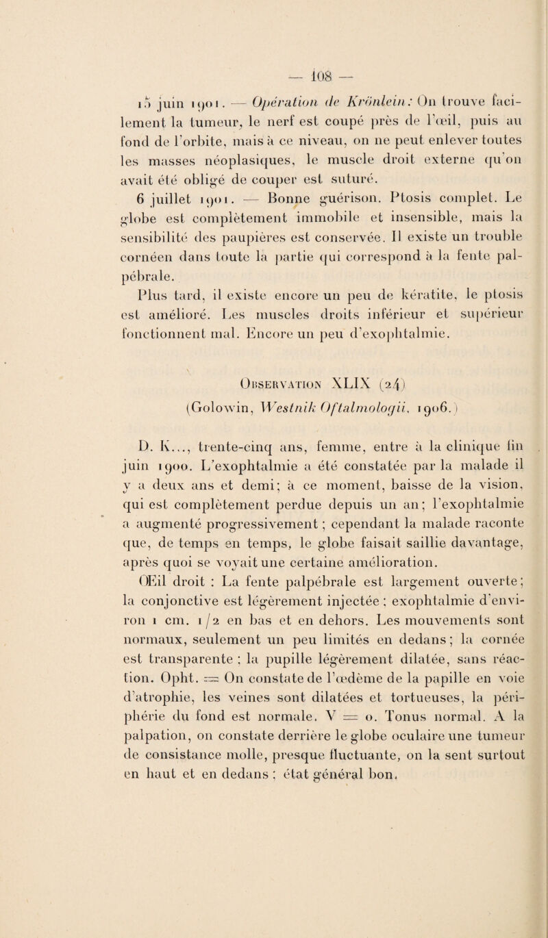 io juin K)Oi. — Opération de Kronlein: On trouve faci¬ lement la tumeur, le nerf est coupé près de l’œil, puis au fond de l’orbite, mais à ce niveau, on 11e peut enlever toutes les masses néoplasiques, le muscle droit externe qu’on avait été obligé de couper est suturé. 6 juillet i()oi. — Bonne guérison. Ptosis complet. Le globe est complètement immobile et insensible, mais la sensibilité des paupières est conservée. Il existe un trouble cornéen dans toute la partie qui correspond à la fente pal¬ pébrale. Plus tard, il existe encore un peu de kératite, le ptosis est amélioré. Les muscles droits inférieur et supérieur fonctionnent mal. Encore un peu d’exophtalmie. Observation XLIX (24) (Golowin, Westnik Oftalmologii, 1906.1 D. K..., trente-cinq ans, femme, entre à la clinique lin juin 1900. L’exophtalmie a été constatée parla malade il v a deux ans et demi; à ce moment, baisse de la vision, qui est complètement perdue depuis un an ; l’exophtalmie a augmenté progressivement ; cependant la malade raconte que, de temps en temps, le globe faisait saillie davantage, après quoi se voyait une certaine amélioration. OEil droit : La fente palpébrale est largement ouverte; la conjonctive est légèrement injectée ; exophtalmie d'envi¬ ron 1 cm. 1/2 en bas et en dehors. Les mouvements sont normaux, seulement un peu limités en dedans ; la cornée est transparente ; la pupille légèrement dilatée, sans réac¬ tion. Opht. ™ On constate de l’œdème de la papille en voie d’atrophie, les veines sont dilatées et tortueuses, la péri¬ phérie du fond est normale. Y — o. Tonus normal. A la palpation, on constate derrière le globe oculaire une tumeur de consistance molle, presque fluctuante, on la sent surtout en haut et en dedans ; état général bon.