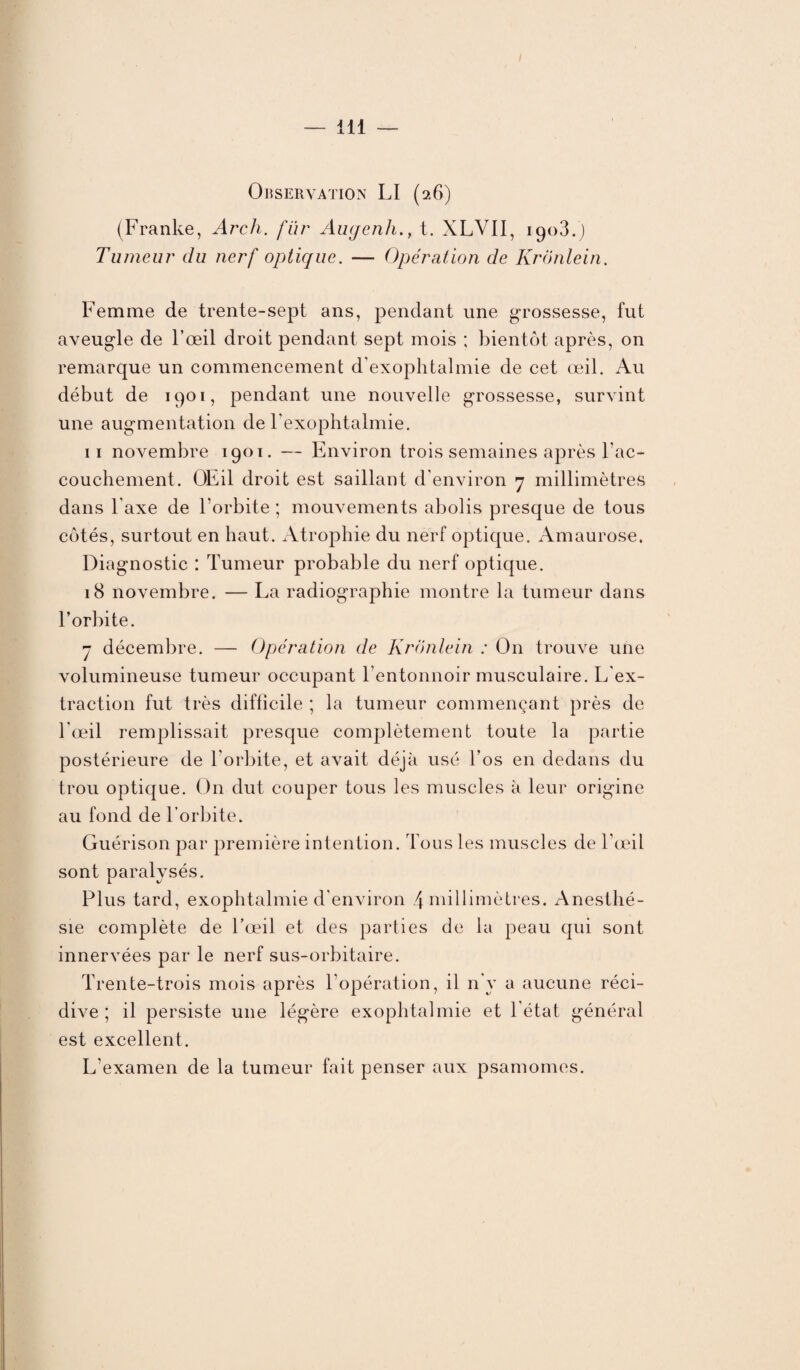 Observation LI (26) (Franke, Arch. fur Augenht. XLVII, 1908.) Tumeur du nerf optique. — Opération de Kronlein. Femme de trente-sept ans, pendant une grossesse, fut aveugle de l’œil droit pendant sept mois ; bientôt après, on remarque un commencement d'exophtalmie de cet œil. Au début de 1901, pendant une nouvelle grossesse, survint une augmentation de l'exophtalmie. 11 novembre 1901. — Environ trois semaines après l'ac¬ couchement. OEil droit est saillant d’environ 7 millimètres dans l'axe de l’orbite ; mouvements abolis presque de tous côtés, surtout en haut. Atrophie du nerf optique. Amaurose. Diagnostic : Tumeur probable du nerf optique. 18 novembre. — La radiographie montre la tumeur dans l’orbite. 7 décembre. — Opération de Kronlein : On trouve une volumineuse tumeur occupant l’entonnoir musculaire. L'ex¬ traction fut très difficile ; la tumeur commençant près de l'œil remplissait presque complètement toute la partie postérieure de l'orbite, et avait déjà usé l’os en dedans du trou optique. On dut couper tous les muscles à leur origine au fond de l’orbite. Guérison par première intention. Tous les muscles de l’œil sont paralysés. Plus tard, exophtalmie d'environ 4 millimètres. Anesthé¬ sie complète de l’œil et des parties de la peau qui sont innervées par le nerf sus-orbitaire. Trente-trois mois après l'opération, il n'y a aucune réci¬ dive ; il persiste une légère exophtalmie et l’état général est excellent. L’examen de la tumeur fait penser aux psamomes.