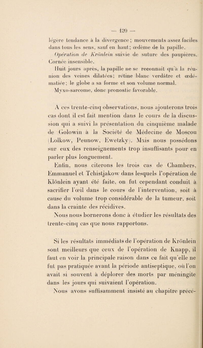 légère tendance à la divergence ; mouvements assez faciles dans tous les sens, sauf en haut; œdème de la papille. Opération de Krônlein suivie de suture des paupières. Cornée insensible. Huit jours après, la papille 11e se reconnaît qu'à la réu¬ nion des veines dilatées; rétine blanc verdâtre et œdé¬ matiée; le globe a sa forme et son volume normal. Myxo-sarcome, donc pronostic favorable. A ces trente-cinq observations, nous ajouterons trois cas dont il est fait mention dans le cours de la discus¬ sion qui a suivi la présentation du cinquième malade de Golowin à la Société de Médecine de Moscou (Lolkow, Peunow, Ewetzky). Mais nous possédons sur eux des renseignements trop insuffisants pour en parler plus longuement. Enfin, nous citerons les trois cas de Chambers, Emmanuel et Tchistjakow dans lesquels l’opération de Klonlein ayant été faite, on fut cependant conduit à sacrifier l’œil dans le cours de l'intervention, soit à cause du volume trop considérable de la tumeur, soit dans la crainte des récidives. Nous nous bornerons donc à étudier les résultats des trente-cinq cas que nous rapportons. Si les résultats immédiats de l'opération de Krônlein sont meilleurs que ceux de T opération de Knapp, il faut en voir la principale raison dans ce fait qu'elle ne fut pas pratiquée avant la période antiseptique, où l'on avait si souvent à déplorer des morts par méningite dans les jours qui suivaient l’opération. Nous avons suffisamment insisté au chapitre précé-