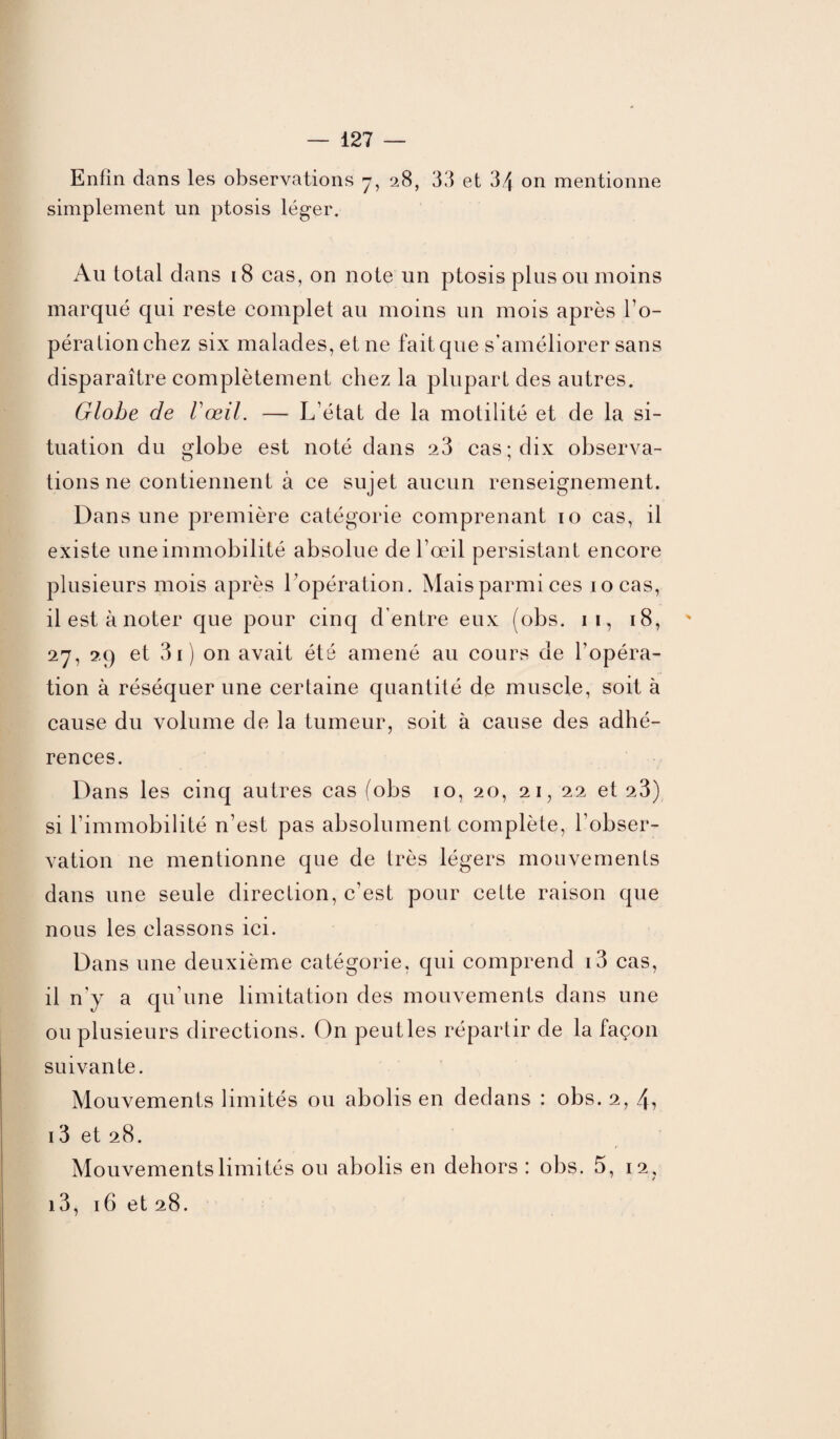 Enfin dans les observations 7, 28, 33 et 34 on mentionne simplement un ptosis léger. A11 total dans 18 cas, on note un ptosis plus ou moins marqué qui reste complet au moins un mois après l’o¬ péra tion chez six malades, et ne fait que s’améliorer sans disparaître complètement chez la plupart des autres. Globe de Vœil. — L’état de la motilité et de la si¬ tuation du globe est noté dans a3 cas; dix observa¬ tions ne contiennent à ce sujet aucun renseignement. Dans une première catégorie comprenant 10 cas, il existe une immobilité absolue de l’œil persistant encore plusieurs mois après l’opération. Mais parmi ces 10 cas, ilestànoter que pour cinq d'entre eux (obs. 11, 18, 27, 29 et 3i) on avait été amené au cours de l’opéra¬ tion à réséquer une certaine quantité de muscle, soit à cause du volume de la tumeur, soit à cause des adhé¬ rences. Dans les cinq autres cas (obs 10, 20, 21, 22 et 23) si l’immobilité n’est pas absolument complète, l’obser¬ vation 11e mentionne que de très légers mouvements dans une seule direction, c’est pour cette raison que nous les classons ici. Dans une deuxième catégorie, qui comprend i3 cas, il n'y a qu’une limitation des mouvements dans une ou plusieurs directions. On peutles répartir de la façon suivante. Mouvements limités ou abolis en dedans : obs. 2, 4? 13 et 28. Mouvements limités ou abolis en dehors : obs. 5, 12 , i3, 16 et 28.