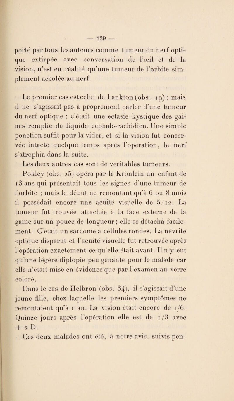 porté par tous les auteurs comme tumeur du nerf opti¬ que extirpée avec conversation de l'œil el de la vision, n’est en réalité qu’une tumeur de l’orbite sim¬ plement accolée au nerf. Le premier cas est celui de Lankton (obs. 19) ; mais il ne s’agissait pas à proprement parler d’une tumeur du nerf optique ; c’était une ectasie kystique des gai¬ nes remplie de liquide céphalo-rachidien. Une simple ponction suffit pour la vider, et si la vision fut conser¬ vée intacte quelque temps après l’opération, le nerf s’atrophia dans la suite. Les deux autres cas sont de véritables tumeurs. Pokley (obs. 2ü) opéra par le Ixrbnlein un enfant de 13 ans qui présentait tous les signes d’une tumeur de l’orbite ; mais le début ne remontant qu’à G ou 8 mois il possédait encore une acuité visuelle de 5/12. La tumeur fut trouvée attachée à la face externe de la gaine sur un pouce de longueur ; elle se détacha facile¬ ment. C’était un sarcome à cellules rondes. La névrite optique disparut et l’acuité visuelle fut retrouvée après l’opération exactement ce qu’elle était avant. Il n’y eut qu’une légère diplopie peu gênante pour le malade car elle n'était mise en évidence que par l’examen au verre coloré. Dans le cas de Helbron (obs. 34), il s’agissait d’une jeune fille, chez laquelle les premiers symptômes ne remontaient qu’à 1 an. La vision était encore de i/G. Quinze jours après l’opération elle est de 1 /3 avec H- 2 D. Ces deux malades ont été, à notre avis, suivis pen-