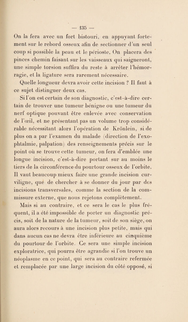 On la fera avec an fort bistouri, en appuyant forte¬ ment sur le rebord osseux afin de sectionner d’un seul coup si possible la peau et le périoste. On placera des pinces chemin faisant sur les vaisseaux qui saigneront, une simple torsion suffira du reste à arrêter l’hémor¬ ragie, et la ligature sera rarement nécessaire. Quelle longueur devra avoir cette incision ? Il faut à ce sujet distinguer deux cas. Si bon est certain de son diagnostic, c’est-à-dire cer¬ tain de trouver une tumeur bénigne ou une tumeur du nerf optique pouvant être enlevée avec conservation de l’œil, et ne présentant pas un volume trop considé¬ rable nécessitant alors l’opération de Krônlein, si de plus on a par l’examen du malade (direction de l’exo- phtalmie, palpation) des renseignements précis sur le point où se trouve cette tumeur, on fera d’emblée une longue incision, c’est-à-dire portant sur au moins le tiers de la circonférence du pourtour osseux de l’orbite. Il vaut beaucoup mieux faire une grande incision cur¬ viligne, que de chercher à se donner du jour par des incisions transversales, comme la section de la com¬ missure externe, que nous rejetons complètement. Mais si au contraire, et ce sera le cas le plus fré¬ quent, il a été impossible de porter un diagnostic pré¬ cis, soit de la nature de la tumeur, soit de son siège, on aura alors recours à une incision plus petite, mais qui dans aucun cas ne devra être inférieure au cinquième du pourtour de l’orbite, Ce sera une simple incision exploratrice, qui pourra être agrandie si l’on trouve un néoplasme en ce point, qui sera au contraire refermée et remplacée par une large incision du côté opposé, si