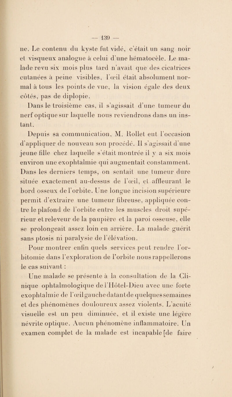 11e. Le contenu du kyste fut vidé, c elait un sang noir et visqueux analogue à celui d’une hématocèle. Le ma¬ lade resm six mois plus lard n'avait que des cicatrices cutanées à peine visibles, l’œil était absolument nor¬ mal à tous les points de vue, la vision égale des deux côtés, pas de diplopie. Dans le troisième cas, il s’agissait d’une tumeur du nerf optique sur laquelle nous reviendrons dans un ins¬ tant. Depuis sa communication, M. ltollet eut l’occasion d’appliquer de nouveau son procédé. Il s’agissait d’une jeune fille chez laquelle s’était montrée il y a six mois environ une exophtalmie qui augmentait constamment. Dans les derniers temps, on sentait une tumeur dure située exactement au-dessus de l’œil, et affleurant le bord osseux de l’orbite. Une longue incision supérieure permit d’extraire une tumeur fibreuse, appliquée con¬ tre le plafond de l’orbite entre les muscles droit supé¬ rieur etreleveur de la paupière et la paroi osseuse, elle se prolongeait assez loin en arrière. La malade guérit sans ptosis ni paralysie de l’élévation. Pour montrer enfin quels services peut rendre l'or- bitomie dans l’exploration de l’orbite nous rappellerons le cas suivant : Une malade se présente à la consultation de la Cli¬ nique ophtalmologique de l’Hôtel-Dieu avec une forte exophtalmie de l'œilgauchedatantde quelquessemaines et des phénomènes douloureux assez violents. L’acuité visuelle est un peu diminuée, et il existe une légère névrite optique. Aucun phénomène inflammatoire. Un examen complet de la malade est incapable Lie faire