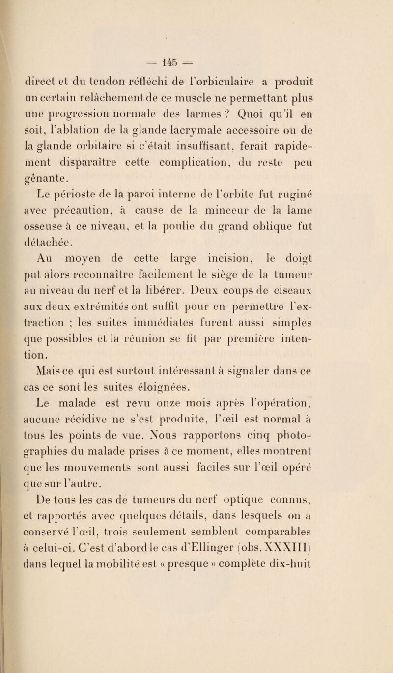 direct et du tendon réfléchi de l’orbiculaire a produit un certain relâchement de ce muscle ne permettant plus une progression normale des larmes ? Quoi qu’il en soit, l'ablation de la glande lacrymale accessoire ou de la glande orbitaire si c’était insuffisant, ferait rapide¬ ment disparaître cette complication, du reste peu gênante. Le périoste de la paroi interne de l’orbite fut ruginé avec précaution, à cause de la minceur de la lame osseuse à ce niveau, et la poulie du grand oblique fut détachée. Au moyen de cette large incision, le doigt put alors reconnaître facilement le siège de la tumeur au niveau du nerf et la libérer. Deux coups de ciseaux aux deux extrémités ont suffit pour en permettre l’ex¬ traction ; les suites immédiates furent aussi simples que possibles et la réunion se fit par première inten¬ tion. Mai s ce qui est surtout intéressant à signaler dans ce cas ce sont les suites éloignées. Le malade est revu onze mois après l’opération, aucune récidive ne s’est produite, l’œil est normal à tous les points de vue. Nous rapportons cinq photo¬ graphies du malade prises à ce moment, elles montrent que les mouvements sont aussi faciles sur l’œil opéré que sur l’autre. De tous les cas de tumeurs du nerf optique connus, et rapportés avec quelques détails, dans lesquels on a conservé l’œil, trois seulement semblent comparables à celui-ci. C’est d’abord le cas d’Ellinger (obs. XXXIII) dans lequel la mobilité est « presque » complète dix-huit