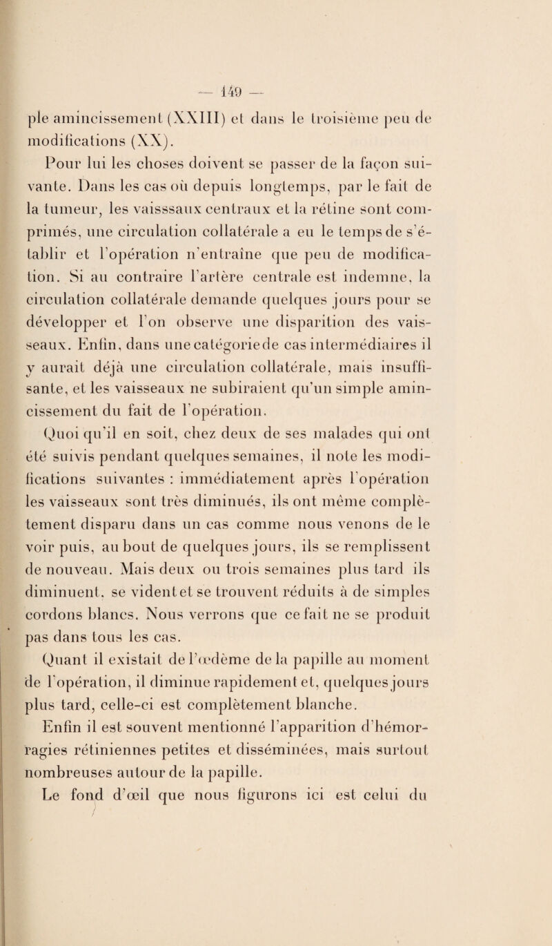 pie amincissement (XXIII) et dans le troisième peu de modifications (XX). Pour lui les choses doivent se passer de la façon sui¬ vante. Dans les cas où depuis longtemps, par le fait de la tumeur, les vaisssaux centraux et la rétine sont com¬ primés, une circulation collatérale a eu le temps de s’é¬ tablir et l’opération n'entraîne que peu de modifica¬ tion. Si au contraire l’artère centrale est indemne, la circulation collatérale demande quelques jours pour se développer et Ton observe une disparition des vais¬ seaux. Enfin, dans une catégoriede cas intermédiaires il y aurait déjà une circulation collatérale, mais insuffi¬ sante, et les vaisseaux ne subiraient qu’un simple amin¬ cissement du fait de l’opération. Quoi qu’il en soit, chez deux de ses malades qui ont été suivis pendant quelques semaines, il note les modi¬ fications suivantes : immédiatement après l’opération les vaisseaux sont très diminués, ils ont même complè¬ tement disparu dans un cas comme nous venons de le voir puis, au bout de quelques jours, ils se remplissent de nouveau. Mais deux ou trois semaines plus tard ils diminuent, se vident et se trouvent réduits à de simples cordons blancs. Nous verrons que ce fait ne se produit pas dans tous les cas. Quant il existait de l’œdème delà papille au moment de l'opération, il diminue rapidement et, quelques jours plus tard, celle-ci est complètement blanche. Enfin il est souvent mentionné l’apparition d’hémor¬ ragies rétiniennes petites et disséminées, mais surtout nombreuses autour de la papille. Le fond d’œil que nous figurons ici est celui du