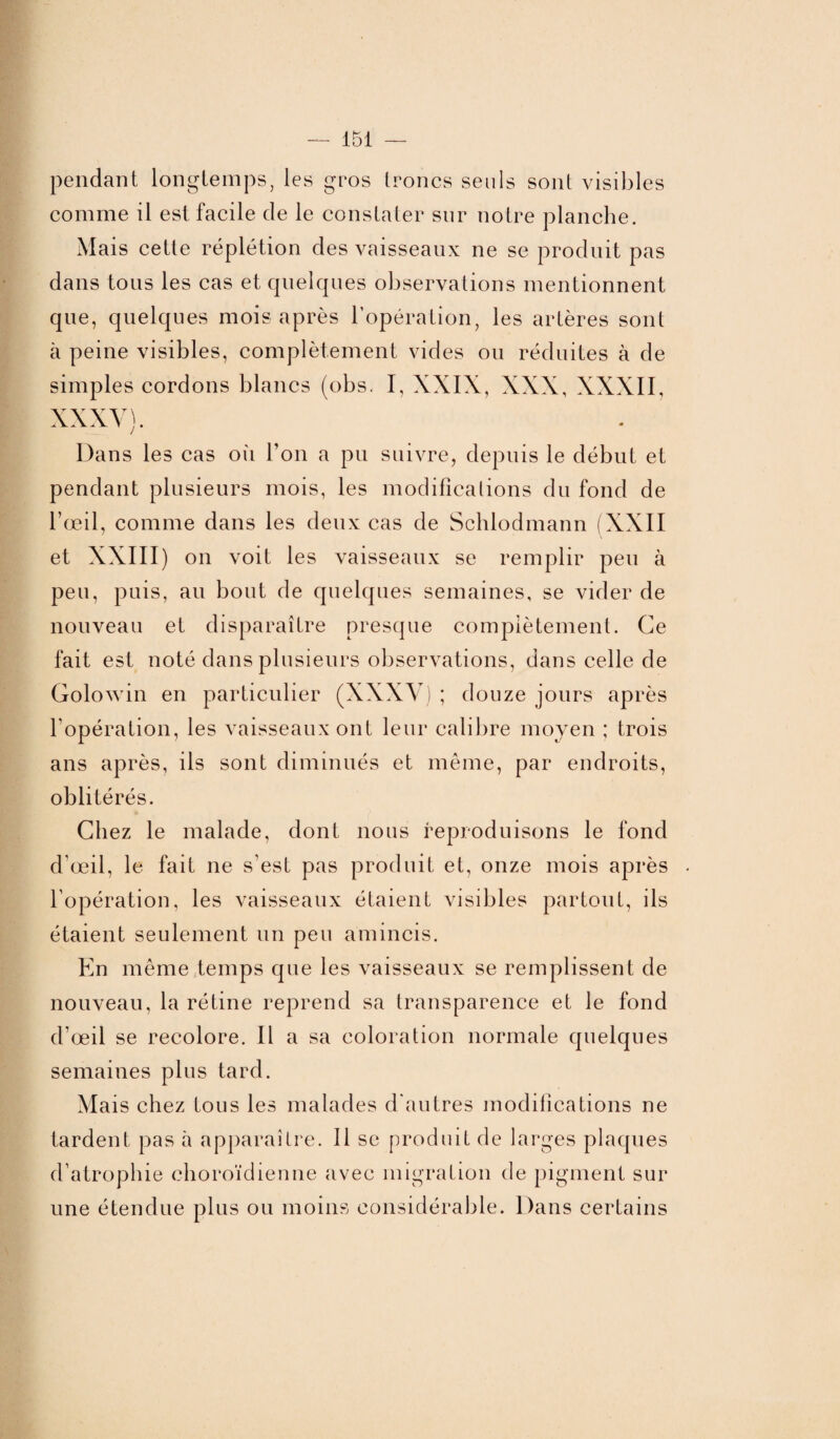 pendant longtemps, les gros troncs seuls sont visibles comme il est facile de le constater sur notre planche. Mais cette réplétion des vaisseaux ne se produit pas dans tous les cas et quelques observations mentionnent que, quelques mois après l’opération, les artères sont à peine visibles, complètement vides ou réduites à de simples cordons blancs (obs, I, XXIX, XXX, XXXII, XXXV). Dans les cas où Ton a pu suivre, depuis le début et pendant plusieurs mois, les modifications du fond de l’œil, comme dans les deux cas de Schlodmann (XXII et XXIII) on voit les vaisseaux se remplir peu à peu, puis, au bout de quelques semaines, se vider de nouveau et disparaître presque complètement. Ce fait est noté dans plusieurs observations, dans celle de Golowin en particulier (XXXV) ; douze jours après l’opération, les vaisseaux ont leur calibre moyen ; trois ans après, ils sont diminués et même, par endroits, oblitérés. Chez le malade, dont nous reproduisons le fond d’œil, le fait ne s’est pas produit et, onze mois après l’opération, les vaisseaux étaient visibles partout, ils étaient seulement un peu amincis. En même temps que les vaisseaux se remplissent de nouveau, la rétine reprend sa transparence et le fond d’œil se recolore. Il a sa coloration normale quelques semaines plus tard. Mais chez tous les malades d’autres modifications ne tardent pas à apparaître. Il se produit de larges plaques d’atrophie choroïdienne avec migration de pigment sur une étendue plus ou moins considérable. Dans certains